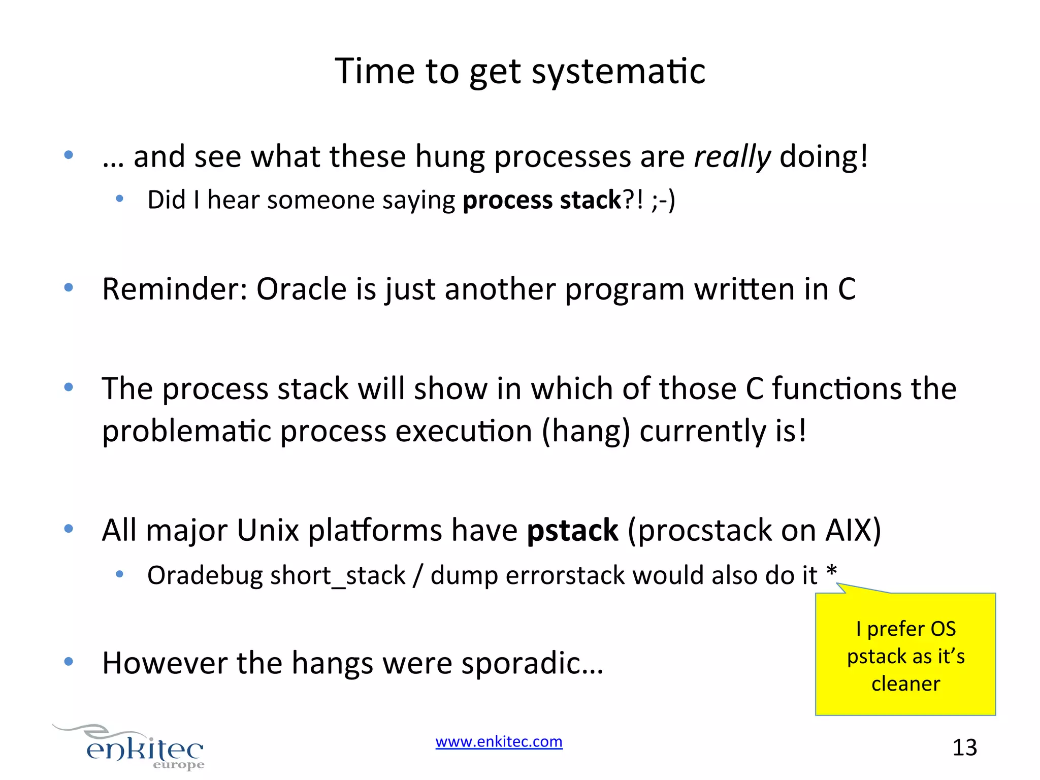 Time  to  get  systemaNc   •  …  and  see  what  these  hung  processes  are  really  doing!   •  Did  I  hear  someone  saying  process  stack?!  ;-­‐)   •  Reminder:  Oracle  is  just  another  program  wri.en  in  C   •  The  process  stack  will  show  in  which  of  those  C  funcNons  the   problemaNc  process  execuNon  (hang)  currently  is!   •  All  major  Unix  plavorms  have  pstack  (procstack  on  AIX)   •  Oradebug  short_stack  /  dump  errorstack  would  also  do  it  *   •  However  the  hangs  were  sporadic…   www.enkitec.com     I  prefer  OS   pstack  as  it’s   cleaner   13       