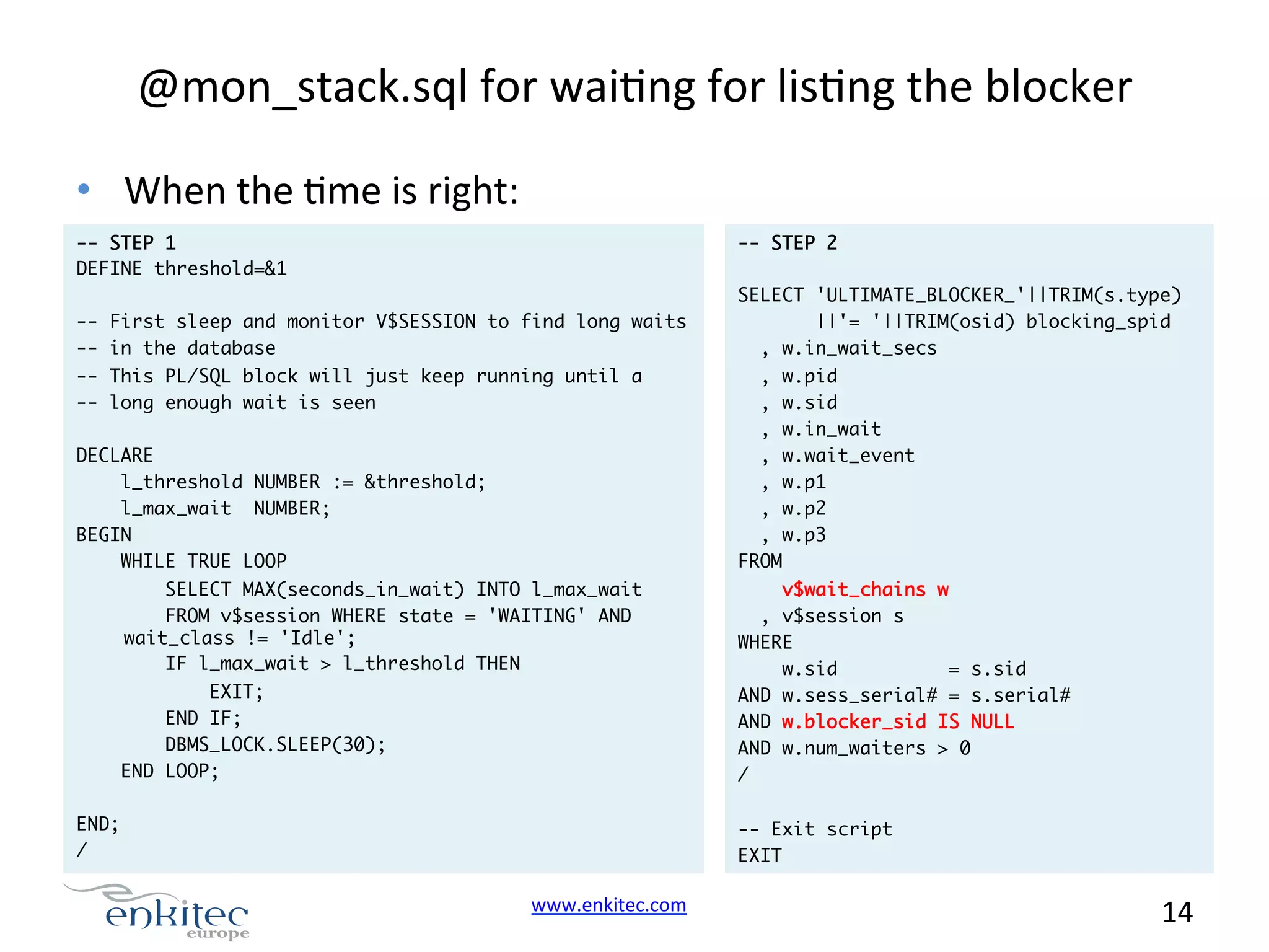 @mon_stack.sql  for  waiNng  for  lisNng  the  blocker   •  When  the  Nme  is  right:   -- STEP 1 DEFINE threshold=&1 -- First sleep and monitor V$SESSION to find long waits -- in the database -- STEP 2 SELECT 'ULTIMATE_BLOCKER_'||TRIM(s.type) ||'= '||TRIM(osid) blocking_spid , w.in_wait_secs -- This PL/SQL block will just keep running until a -- long enough wait is seen DECLARE l_threshold NUMBER := &threshold; l_max_wait NUMBER; BEGIN WHILE TRUE LOOP , w.pid , w.sid , w.in_wait , w.wait_event , w.p1 , w.p2 , w.p3 FROM SELECT MAX(seconds_in_wait) INTO l_max_wait FROM v$session WHERE state = 'WAITING' AND wait_class != 'Idle'; IF l_max_wait > l_threshold THEN EXIT; END IF; DBMS_LOCK.SLEEP(30); END LOOP; END; / v$wait_chains w , v$session s WHERE w.sid = s.sid AND w.sess_serial# = s.serial# AND w.blocker_sid IS NULL AND w.num_waiters > 0 / -- Exit script EXIT www.enkitec.com     14       