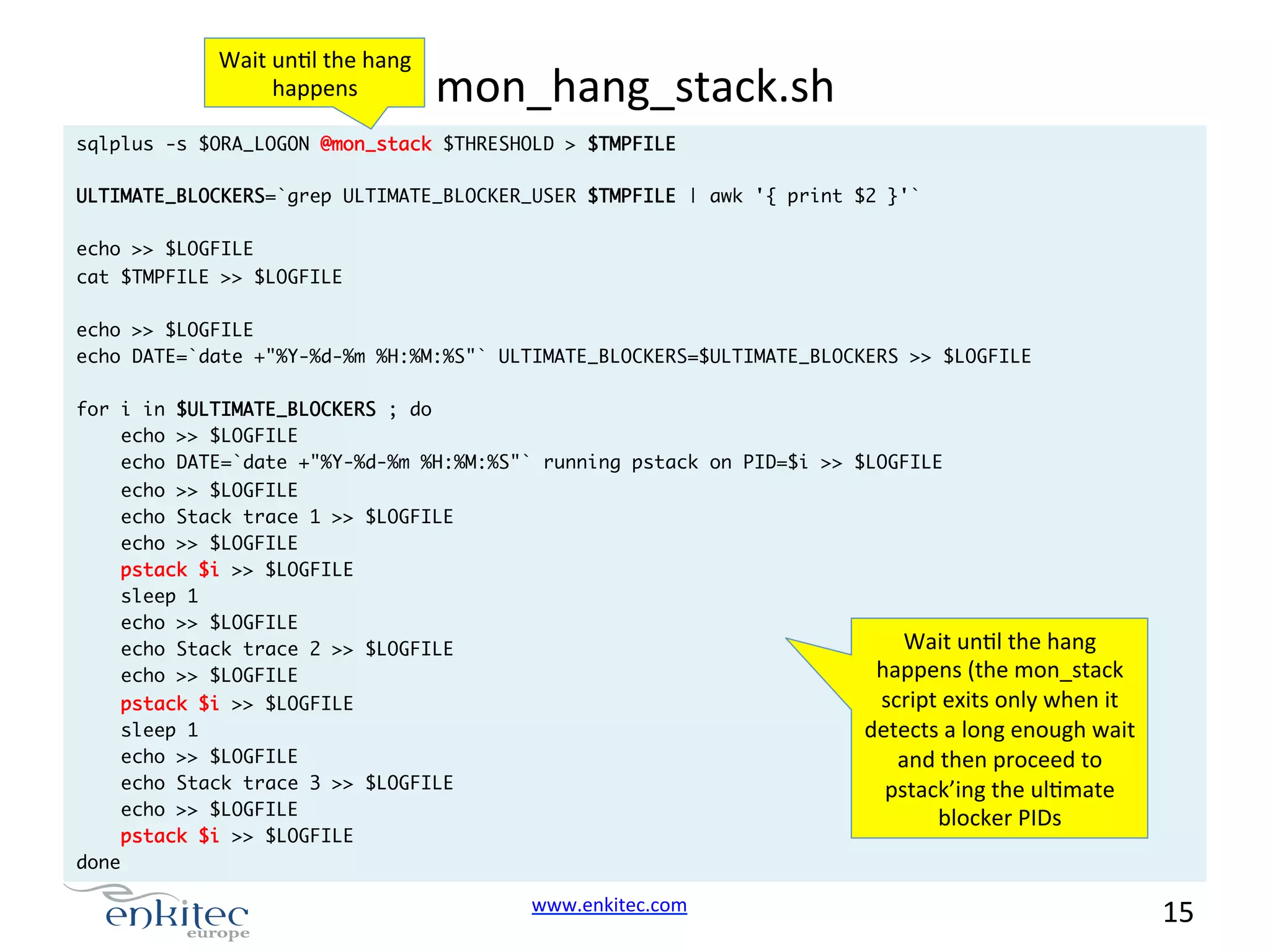 Wait  unNl  the  hang   happens   mon_hang_stack.sh   sqlplus -s $ORA_LOGON @mon_stack $THRESHOLD > $TMPFILE ULTIMATE_BLOCKERS=`grep ULTIMATE_BLOCKER_USER $TMPFILE | awk '{ print $2 }'` echo >> $LOGFILE cat $TMPFILE >> $LOGFILE echo >> $LOGFILE echo DATE=`date +"%Y-%d-%m %H:%M:%S"` ULTIMATE_BLOCKERS=$ULTIMATE_BLOCKERS >> $LOGFILE for i in $ULTIMATE_BLOCKERS ; do echo >> $LOGFILE echo DATE=`date +"%Y-%d-%m %H:%M:%S"` running pstack on PID=$i >> $LOGFILE echo >> $LOGFILE echo Stack trace 1 >> $LOGFILE echo >> $LOGFILE pstack $i >> $LOGFILE sleep 1 echo >> $LOGFILE echo Stack trace 2 >> $LOGFILE echo >> $LOGFILE Wait  unNl  the  hang   happens  (the  mon_stack   script  exits  only  when  it   detects  a  long  enough  wait   and  then  proceed  to   pstack’ing  the  ulNmate   blocker  PIDs   pstack $i >> $LOGFILE sleep 1 echo >> $LOGFILE echo Stack trace 3 >> $LOGFILE echo >> $LOGFILE pstack $i >> $LOGFILE done www.enkitec.com     15       