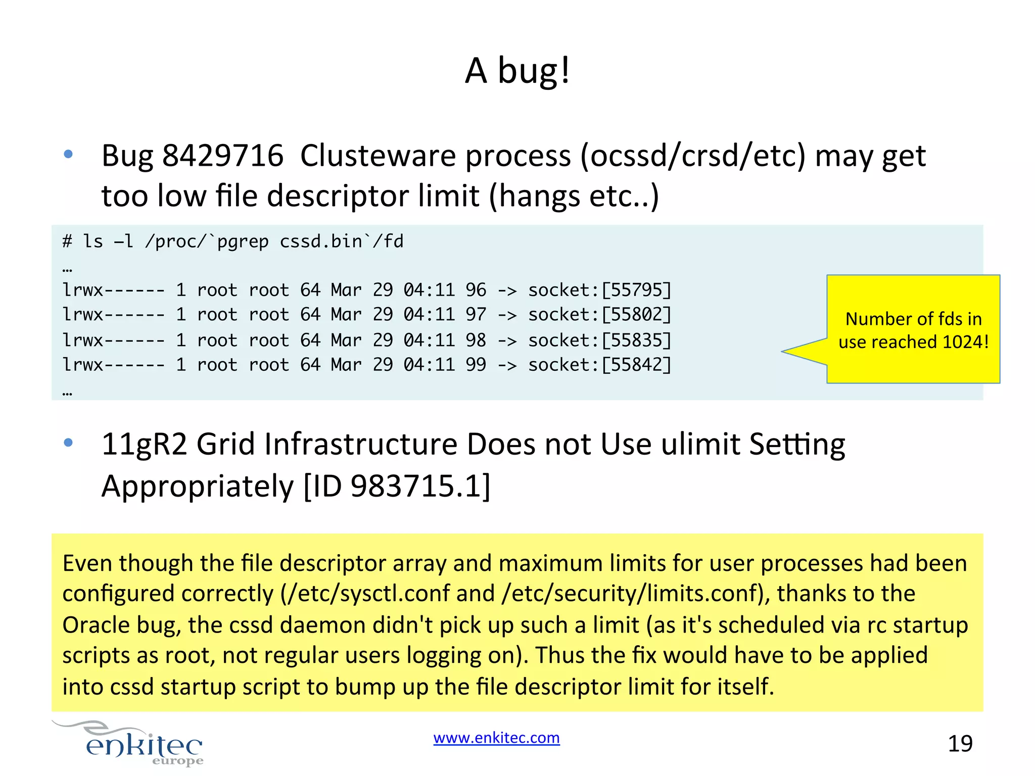 A  bug!   •  Bug  8429716    Clusteware  process  (ocssd/crsd/etc)  may  get   too  low  ﬁle  descriptor  limit  (hangs  etc..)   # ls –l /proc/`pgrep cssd.bin`/fd … lrwx------ 1 root root 64 Mar 29 04:11 lrwx------ 1 root root 64 Mar 29 04:11 lrwx------ 1 root root 64 Mar 29 04:11 lrwx------ 1 root root 64 Mar 29 04:11 … 96 97 98 99 -> -> -> -> socket:[55795] socket:[55802] socket:[55835] socket:[55842] Number  of  fds  in   use  reached  1024!   •  11gR2  Grid  Infrastructure  Does  not  Use  ulimit  Sezng   Appropriately  [ID  983715.1]   Even  though  the  ﬁle  descriptor  array  and  maximum  limits  for  user  processes  had  been   conﬁgured  correctly  (/etc/sysctl.conf  and  /etc/security/limits.conf),  thanks  to  the   Oracle  bug,  the  cssd  daemon  didn't  pick  up  such  a  limit  (as  it's  scheduled  via  rc  startup   scripts  as  root,  not  regular  users  logging  on).  Thus  the  ﬁx  would  have  to  be  applied   into  cssd  startup  script  to  bump  up  the  ﬁle  descriptor  limit  for  itself.   www.enkitec.com     19       