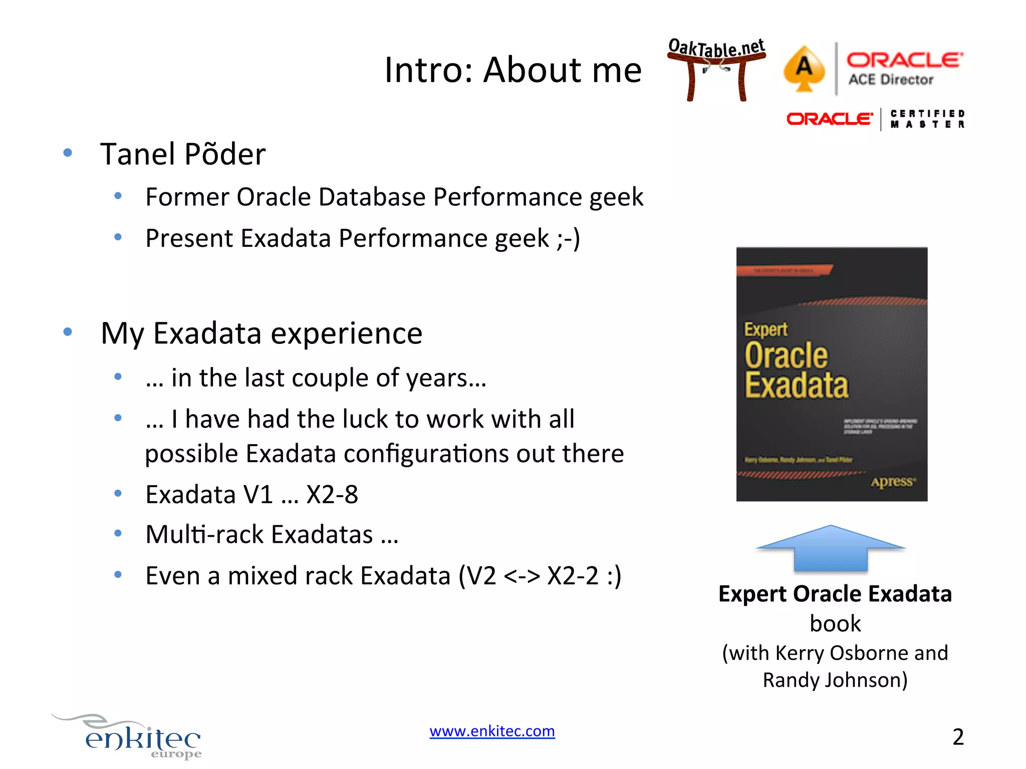 Intro:  About  me   •  Tanel  Põder   •  Former  Oracle  Database  Performance  geek   •  Present  Exadata  Performance  geek  ;-­‐)   •  My  Exadata  experience   •  …  in  the  last  couple  of  years…   •  …  I  have  had  the  luck  to  work  with  all   possible  Exadata  conﬁguraNons  out  there   •  Exadata  V1  …  X2-­‐8   •  MulN-­‐rack  Exadatas  …   •  Even  a  mixed  rack  Exadata  (V2  <-­‐>  X2-­‐2  :)   Expert  Oracle  Exadata   book   (with  Kerry  Osborne  and   Randy  Johnson)   www.enkitec.com     2       