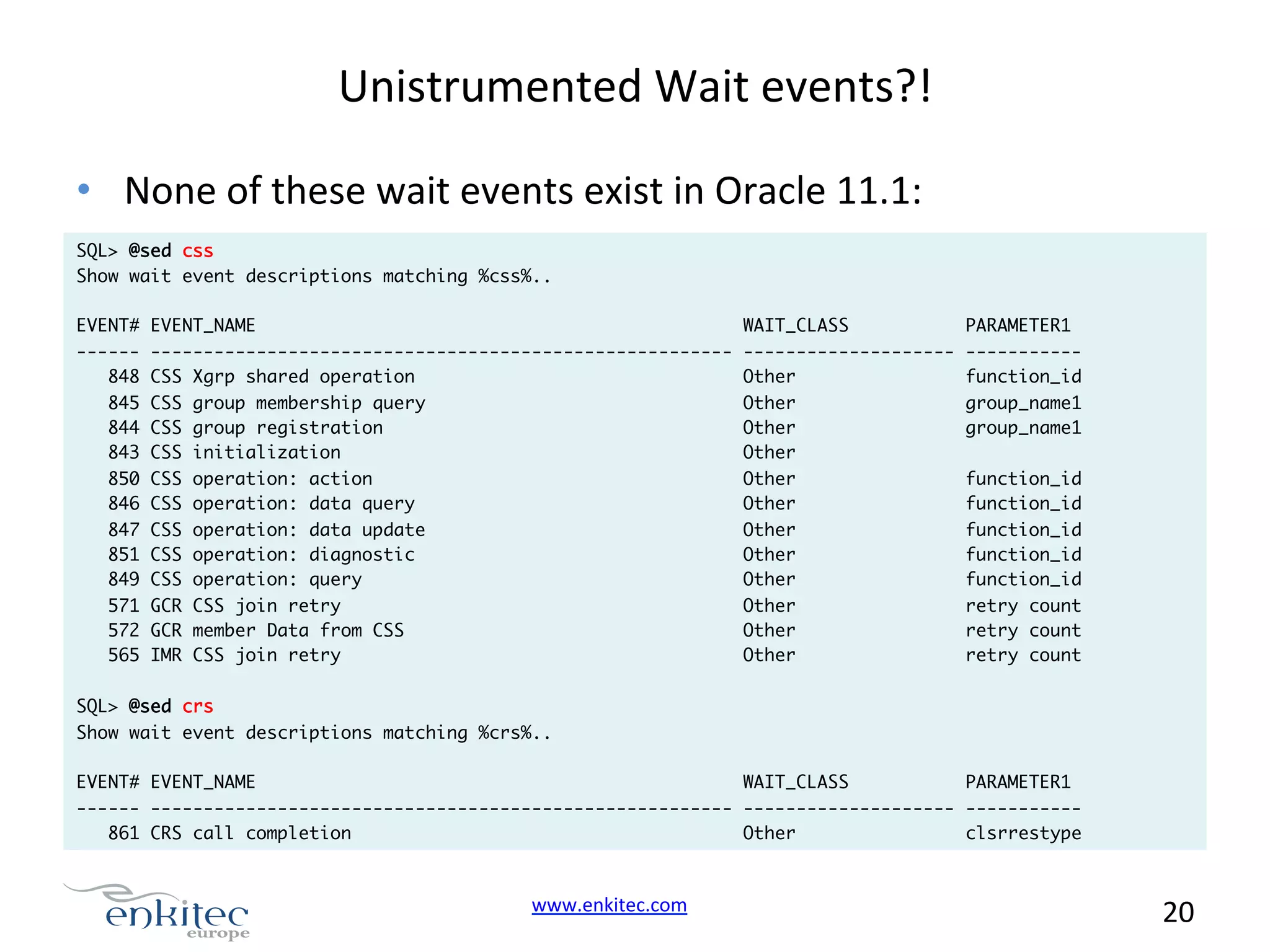 Unistrumented  Wait  events?!   •  None  of  these  wait  events  exist  in  Oracle  11.1:   SQL> @sed css Show wait event descriptions matching %css%.. EVENT# EVENT_NAME ------ ------------------------------------------------------848 CSS Xgrp shared operation 845 CSS group membership query 844 CSS group registration 843 CSS initialization 850 CSS operation: action 846 CSS operation: data query 847 CSS operation: data update 851 CSS operation: diagnostic 849 CSS operation: query 571 GCR CSS join retry 572 GCR member Data from CSS 565 IMR CSS join retry SQL> @sed crs Show wait event descriptions matching %crs%.. EVENT# EVENT_NAME WAIT_CLASS -------------------Other Other Other Other Other Other Other Other Other Other Other Other PARAMETER1 ----------- function_id group_name1 group_name1 WAIT_CLASS PARAMETER1 function_id function_id function_id function_id function_id retry count retry count retry count ------ ------------------------------------------------------- -------------------- ----------- 861 CRS call completion Other clsrrestype www.enkitec.com     20       