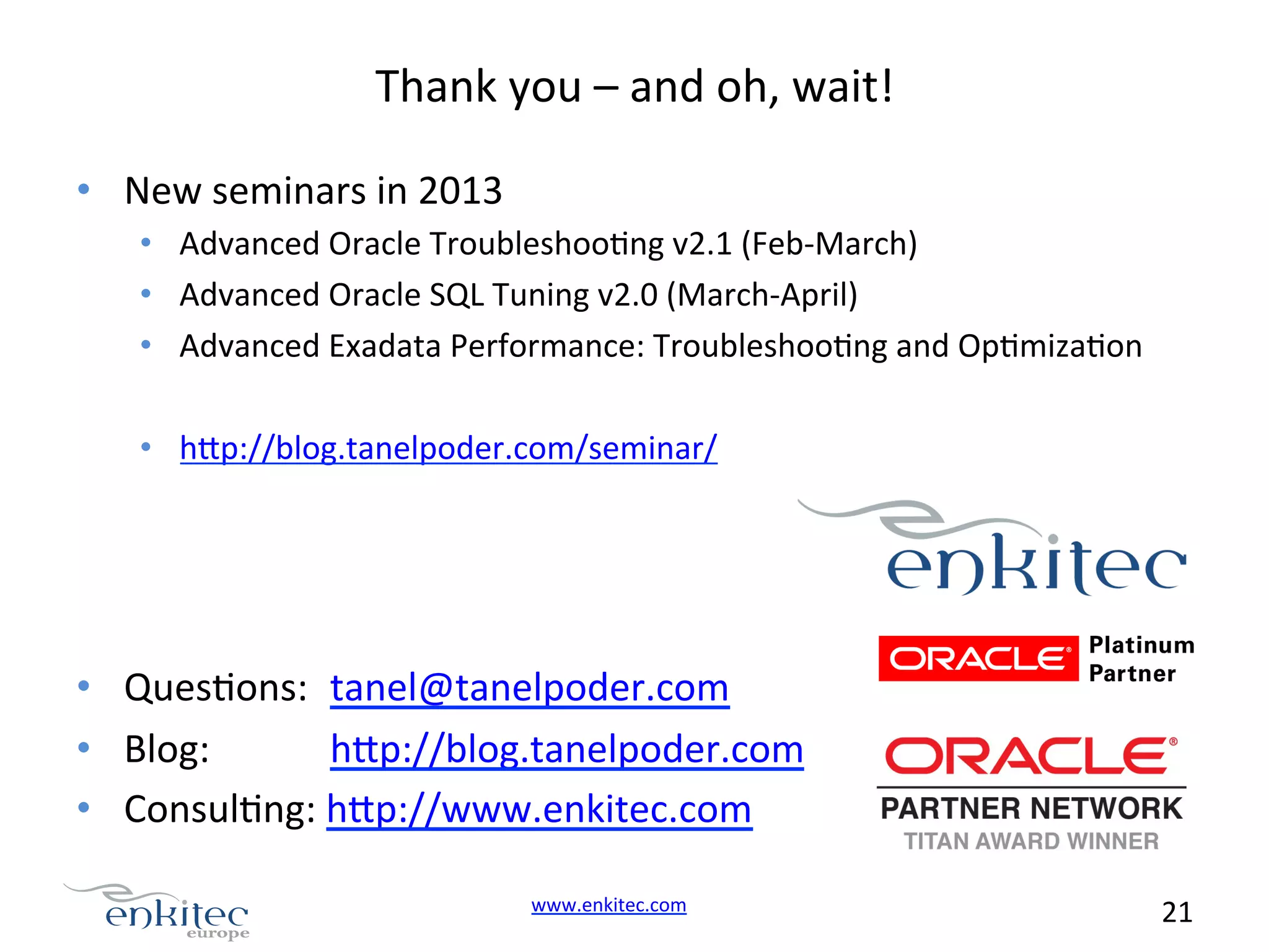 Thank  you  –  and  oh,  wait!   •  New  seminars  in  2013   •  Advanced  Oracle  TroubleshooNng  v2.1  (Feb-­‐March)   •  Advanced  Oracle  SQL  Tuning  v2.0  (March-­‐April)   •  Advanced  Exadata  Performance:  TroubleshooNng  and  OpNmizaNon   •  h.p://blog.tanelpoder.com/seminar/     •  QuesNons:  tanel@tanelpoder.com   •  Blog:    h.p://blog.tanelpoder.com   •  ConsulNng:  h.p://www.enkitec.com   www.enkitec.com     21       