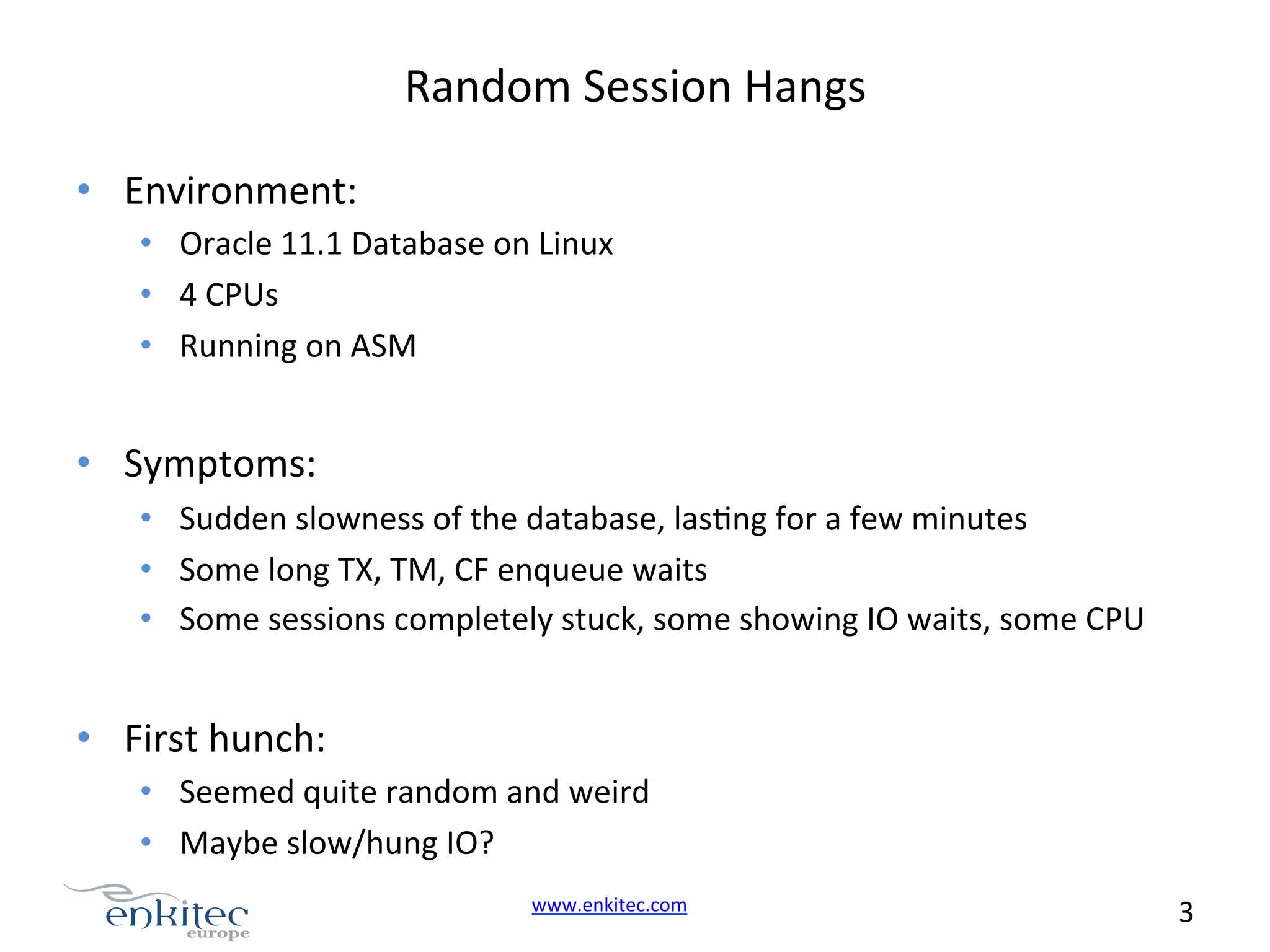 Random  Session  Hangs   •  Environment:   •  Oracle  11.1  Database  on  Linux   •  4  CPUs   •  Running  on  ASM   •  Symptoms:   •  Sudden  slowness  of  the  database,  lasNng  for  a  few  minutes   •  Some  long  TX,  TM,  CF  enqueue  waits   •  Some  sessions  completely  stuck,  some  showing  IO  waits,  some  CPU     •  First  hunch:   •  Seemed  quite  random  and  weird   •  Maybe  slow/hung  IO?   www.enkitec.com     3       