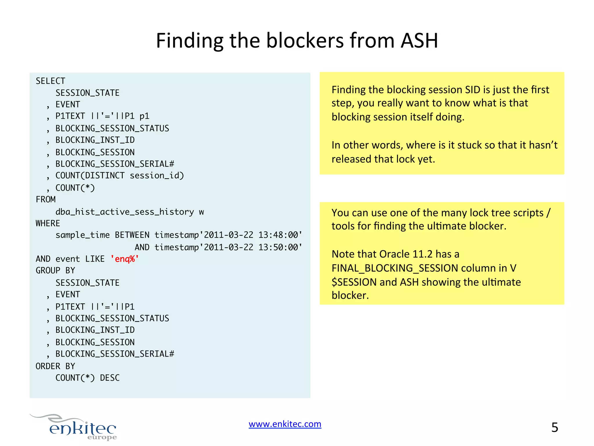 Finding  the  blockers  from  ASH   SELECT SESSION_STATE , EVENT , P1TEXT ||'='||P1 p1 , BLOCKING_SESSION_STATUS , BLOCKING_INST_ID , BLOCKING_SESSION , BLOCKING_SESSION_SERIAL# , COUNT(DISTINCT session_id) , COUNT(*) FROM dba_hist_active_sess_history w WHERE sample_time BETWEEN timestamp'2011-03-22 13:48:00' AND timestamp'2011-03-22 13:50:00' AND event LIKE 'enq%' GROUP BY SESSION_STATE , EVENT , P1TEXT ||'='||P1 , BLOCKING_SESSION_STATUS , BLOCKING_INST_ID , BLOCKING_SESSION , BLOCKING_SESSION_SERIAL# ORDER BY COUNT(*) DESC www.enkitec.com     Finding  the  blocking  session  SID  is  just  the  ﬁrst   step,  you  really  want  to  know  what  is  that   blocking  session  itself  doing.       In  other  words,  where  is  it  stuck  so  that  it  hasn’t   released  that  lock  yet.   You  can  use  one  of  the  many  lock  tree  scripts  /   tools  for  ﬁnding  the  ulNmate  blocker.     Note  that  Oracle  11.2  has  a   FINAL_BLOCKING_SESSION  column  in  V $SESSION  and  ASH  showing  the  ulNmate   blocker.   5       
