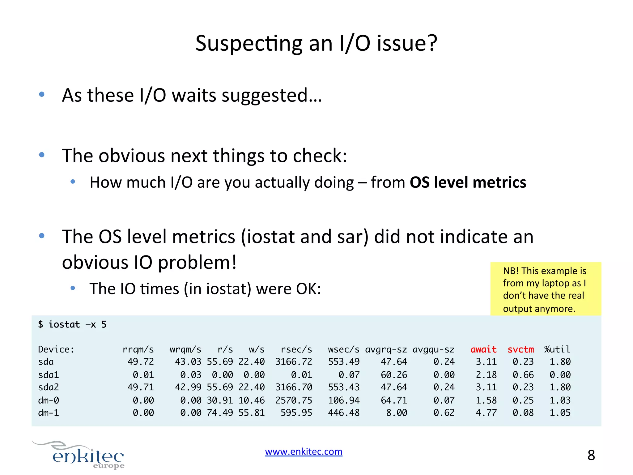 SuspecNng  an  I/O  issue?   •  As  these  I/O  waits  suggested…   •  The  obvious  next  things  to  check:   •  How  much  I/O  are  you  actually  doing  –  from  OS  level  metrics     •  The  OS  level  metrics  (iostat  and  sar)  did  not  indicate  an   obvious  IO  problem!   NB!  This  example  is   from  my  laptop  as  I   don’t  have  the  real   output  anymore.   •  The  IO  Nmes  (in  iostat)  were  OK:     $ iostat –x 5 Device: sda sda1 sda2 dm-0 dm-1 rrqm/s 49.72 0.01 49.71 wrqm/s r/s w/s 43.03 55.69 22.40 0.03 0.00 0.00 42.99 55.69 22.40 rsec/s 3166.72 0.01 3166.70 wsec/s avgrq-sz avgqu-sz 553.49 47.64 0.24 0.07 60.26 0.00 553.43 47.64 0.24 0.00 0.00 0.00 30.91 10.46 0.00 74.49 55.81 2570.75 595.95 106.94 446.48 www.enkitec.com     64.71 8.00 0.07 0.62 await 3.11 2.18 3.11 svctm 0.23 0.66 0.23 %util 1.80 0.00 1.80 1.58 4.77 0.25 0.08 1.03 1.05 8       