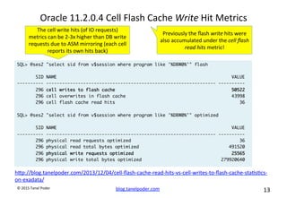 blog.tanelpoder.com	
   13	
  	
  	
  
©	
  2015	
  Tanel	
  Poder	
  
Oracle	
  11.2.0.4	
  Cell	
  Flash	
  Cache	
  Write	
  Hit	
  Metrics	
  
SQL> @ses2 "select sid from v$session where program like '%DBW0%'" flash
SID NAME VALUE
---------- ---------------------------------------------------------------- ----------
296 cell writes to flash cache 50522
296 cell overwrites in flash cache 43998
296 cell flash cache read hits 36
SQL> @ses2 "select sid from v$session where program like '%DBW0%'" optimized
SID NAME VALUE
---------- ---------------------------------------------------------------- ----------
296 physical read requests optimized 36
296 physical read total bytes optimized 491520
296 physical write requests optimized 25565
296 physical write total bytes optimized 279920640
Previously	
  the	
  ﬂash	
  write	
  hits	
  were	
  
also	
  accumulated	
  under	
  the	
  cell	
  ﬂash	
  
read	
  hits	
  metric!	
  
The	
  cell	
  write	
  hits	
  (of	
  IO	
  requests)	
  
metrics	
  can	
  be	
  2-­‐3x	
  higher	
  than	
  DB	
  write	
  
requests	
  due	
  to	
  ASM	
  mirroring	
  (each	
  cell	
  
reports	
  its	
  own	
  hits	
  back)	
  
hop://blog.tanelpoder.com/2013/12/04/cell-­‐ﬂash-­‐cache-­‐read-­‐hits-­‐vs-­‐cell-­‐writes-­‐to-­‐ﬂash-­‐cache-­‐sta^s^cs-­‐
on-­‐exadata/	
  
	
  
 