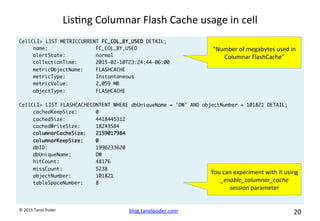 blog.tanelpoder.com	
   20	
  	
  	
  
©	
  2015	
  Tanel	
  Poder	
  
Lis^ng	
  Columnar	
  Flash	
  Cache	
  usage	
  in	
  cell	
  
CellCLI> LIST METRICCURRENT FC_COL_BY_USED DETAIL;
name: FC_COL_BY_USED
alertState: normal
collectionTime: 2015-02-10T23:24:44-06:00
metricObjectName: FLASHCACHE
metricType: Instantaneous
metricValue: 2,059 MB
objectType: FLASHCACHE
CellCLI> LIST FLASHCACHECONTENT WHERE dbUniqueName = 'DW' AND objectNumber = 101821 DETAIL;
cachedKeepSize: 0
cachedSize: 4418445312
cachedWriteSize: 18243584
columnarCacheSize: 2159017984
columnarKeepSize: 0
dbID: 1996233620
dbUniqueName: DW
hitCount: 48176
missCount: 5238
objectNumber: 101821
tableSpaceNumber: 8
"Number	
  of	
  megabytes	
  used	
  in	
  
Columnar	
  FlashCache"	
  
You	
  can	
  experiment	
  with	
  it	
  using	
  
_enable_columnar_cache	
  
session	
  parameter	
  
 
