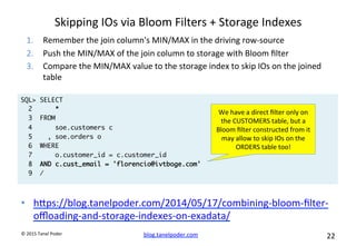 blog.tanelpoder.com	
   22	
  	
  	
  
©	
  2015	
  Tanel	
  Poder	
  
Skipping	
  IOs	
  via	
  Bloom	
  Filters	
  +	
  Storage	
  Indexes	
  
•  hops://blog.tanelpoder.com/2014/05/17/combining-­‐bloom-­‐ﬁlter-­‐
oﬄoading-­‐and-­‐storage-­‐indexes-­‐on-­‐exadata/	
  
	
  
SQL> SELECT
2 *
3 FROM
4 soe.customers c
5 , soe.orders o
6 WHERE
7 o.customer_id = c.customer_id
8 AND c.cust_email = 'florencio@ivtboge.com'
9 /
We	
  have	
  a	
  direct	
  ﬁlter	
  only	
  on	
  
the	
  CUSTOMERS	
  table,	
  but	
  a	
  
Bloom	
  ﬁlter	
  constructed	
  from	
  it	
  
may	
  allow	
  to	
  skip	
  IOs	
  on	
  the	
  
ORDERS	
  table	
  too!	
  
1.  Remember	
  the	
  join	
  column's	
  MIN/MAX	
  in	
  the	
  driving	
  row-­‐source	
  
2.  Push	
  the	
  MIN/MAX	
  of	
  the	
  join	
  column	
  to	
  storage	
  with	
  Bloom	
  ﬁlter	
  
3.  Compare	
  the	
  MIN/MAX	
  value	
  to	
  the	
  storage	
  index	
  to	
  skip	
  IOs	
  on	
  the	
  joined	
  
table	
  	
  
 