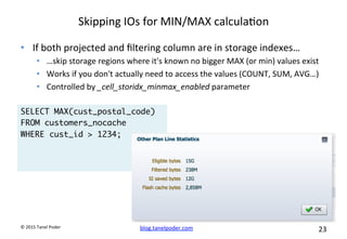 blog.tanelpoder.com	
   23	
  	
  	
  
©	
  2015	
  Tanel	
  Poder	
  
Skipping	
  IOs	
  for	
  MIN/MAX	
  calcula^on	
  
•  If	
  both	
  projected	
  and	
  ﬁltering	
  column	
  are	
  in	
  storage	
  indexes…	
  
•  …skip	
  storage	
  regions	
  where	
  it's	
  known	
  no	
  bigger	
  MAX	
  (or	
  min)	
  values	
  exist	
  
•  Works	
  if	
  you	
  don't	
  actually	
  need	
  to	
  access	
  the	
  values	
  (COUNT,	
  SUM,	
  AVG…)	
  
•  Controlled	
  by	
  _cell_storidx_minmax_enabled	
  parameter	
  
SELECT MAX(cust_postal_code)
FROM customers_nocache
WHERE cust_id > 1234;
 