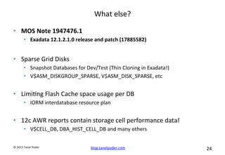 blog.tanelpoder.com	
   24	
  	
  	
  
©	
  2015	
  Tanel	
  Poder	
  
What	
  else?	
  
•  MOS	
  Note	
  1947476.1	
  
•  Exadata	
  12.1.2.1.0	
  release	
  and	
  patch	
  (17885582)	
  	
  
•  Sparse	
  Grid	
  Disks	
  
•  Snapshot	
  Databases	
  for	
  Dev/Test	
  (Thin	
  Cloning	
  in	
  Exadata!)	
  
•  V$ASM_DISKGROUP_SPARSE,	
  V$ASM_DISK_SPARSE,	
  etc	
  
	
  
•  Limi^ng	
  Flash	
  Cache	
  space	
  usage	
  per	
  DB	
  
•  IORM	
  interdatabase	
  resource	
  plan	
  
•  12c	
  AWR	
  reports	
  contain	
  storage	
  cell	
  performance	
  data!	
  
•  V$CELL_DB,	
  DBA_HIST_CELL_DB	
  and	
  many	
  others	
  
 