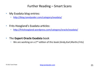 blog.tanelpoder.com	
   25	
  	
  	
  
©	
  2015	
  Tanel	
  Poder	
  
Further	
  Reading	
  –	
  Smart	
  Scans	
  	
  
•  My	
  Exadata	
  blog	
  entries:	
  
•  hop://blog.tanelpoder.com/category/exadata/	
  
•  Frits	
  Hoogland's	
  Exadata	
  ar^cles:	
  
•  hop://fritshoogland.wordpress.com/category/oracle/exadata/	
  
•  The	
  Expert	
  Oracle	
  Exadata	
  book	
  
•  We	
  are	
  working	
  on	
  a	
  2nd	
  edi^on	
  of	
  this	
  book	
  (Andy,Karl,Mar^n,Frits)	
  
 