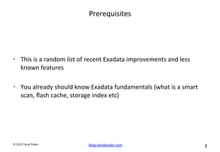 blog.tanelpoder.com	
   3	
  	
  	
  
©	
  2015	
  Tanel	
  Poder	
  
Prerequisites	
  
•  This	
  is	
  a	
  random	
  list	
  of	
  recent	
  Exadata	
  improvements	
  and	
  less	
  
known	
  features	
  
•  You	
  already	
  should	
  know	
  Exadata	
  fundamentals	
  (what	
  is	
  a	
  smart	
  
scan,	
  ﬂash	
  cache,	
  storage	
  index	
  etc)	
  
 