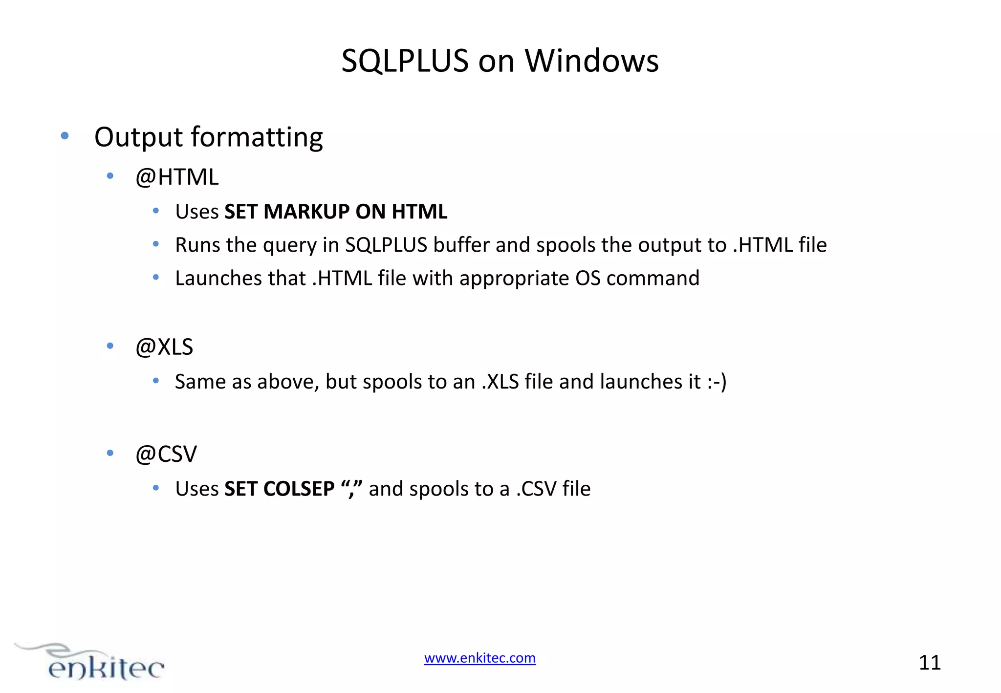 SQLPLUS on Windows • Output formatting • @HTML • Uses SET MARKUP ON HTML • Runs the query in SQLPLUS buffer and spools the output to .HTML file • Launches that .HTML file with appropriate OS command • @XLS • Same as above, but spools to an .XLS file and launches it :-) • @CSV • Uses SET COLSEP “,” and spools to a .CSV file www.enkitec.com 11 