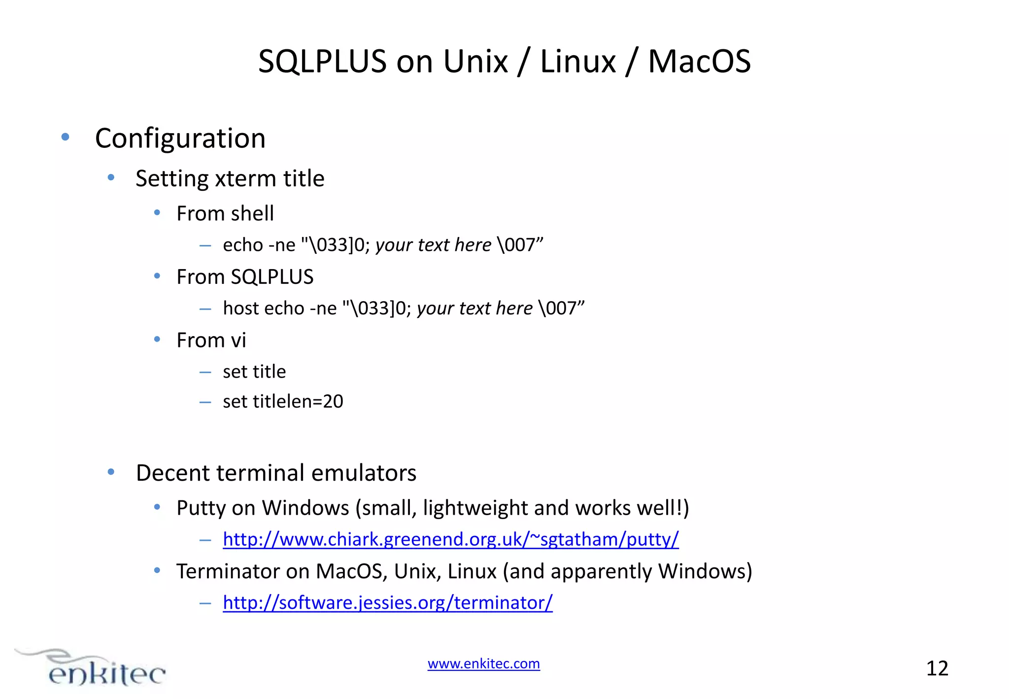 SQLPLUS on Unix / Linux / MacOS • Configuration • Setting xterm title • From shell – echo -ne "033]0; your text here 007” • From SQLPLUS – host echo -ne "033]0; your text here 007” • From vi – set title – set titlelen=20 • Decent terminal emulators • Putty on Windows (small, lightweight and works well!) – http://www.chiark.greenend.org.uk/~sgtatham/putty/ • Terminator on MacOS, Unix, Linux (and apparently Windows) – http://software.jessies.org/terminator/ www.enkitec.com 12 