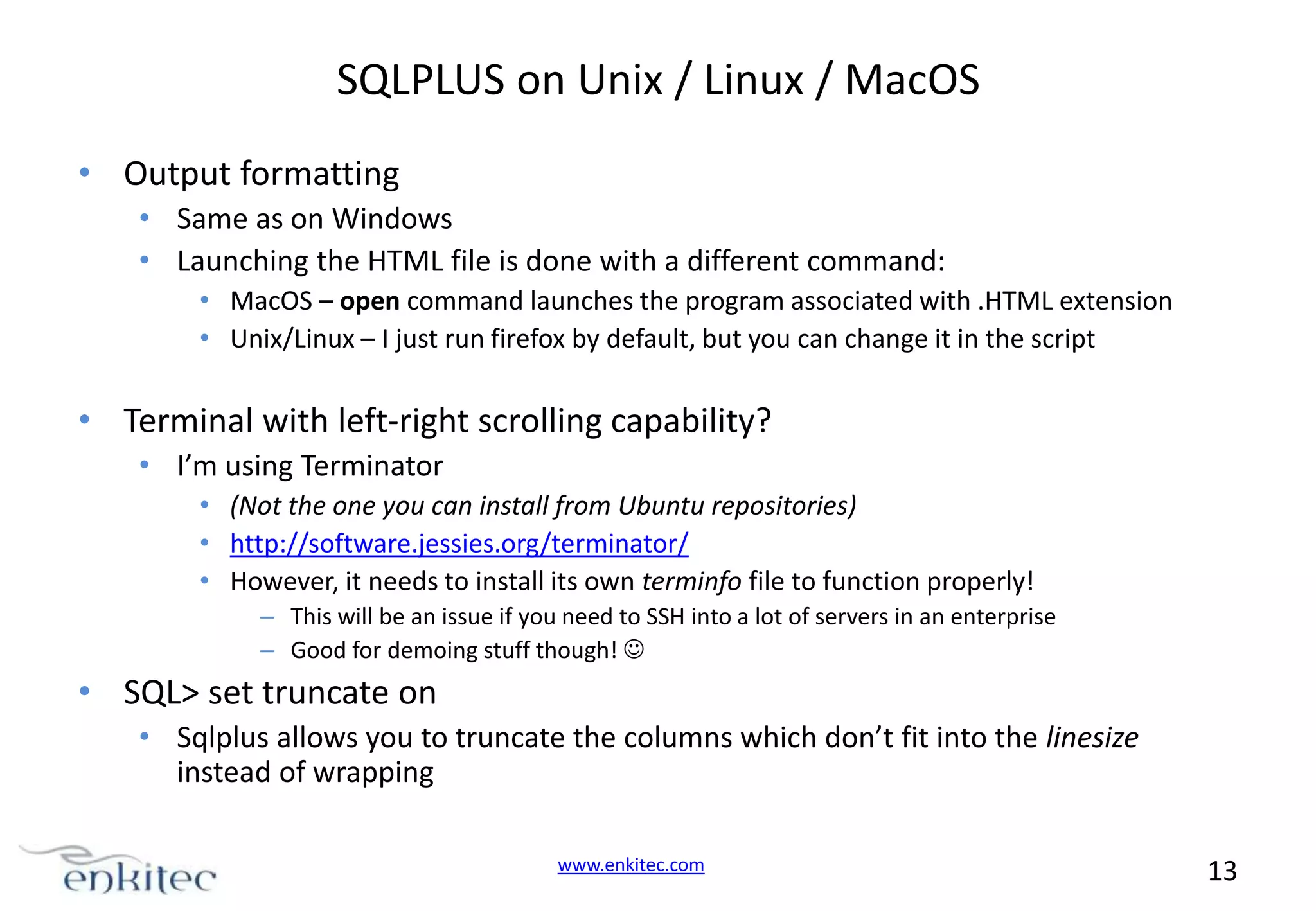 SQLPLUS on Unix / Linux / MacOS • Output formatting • Same as on Windows • Launching the HTML file is done with a different command: • MacOS – open command launches the program associated with .HTML extension • Unix/Linux – I just run firefox by default, but you can change it in the script • Terminal with left-right scrolling capability? • I’m using Terminator • (Not the one you can install from Ubuntu repositories) • http://software.jessies.org/terminator/ • However, it needs to install its own terminfo file to function properly! – This will be an issue if you need to SSH into a lot of servers in an enterprise – Good for demoing stuff though!  • SQL> set truncate on • Sqlplus allows you to truncate the columns which don’t fit into the linesize instead of wrapping www.enkitec.com 13 
