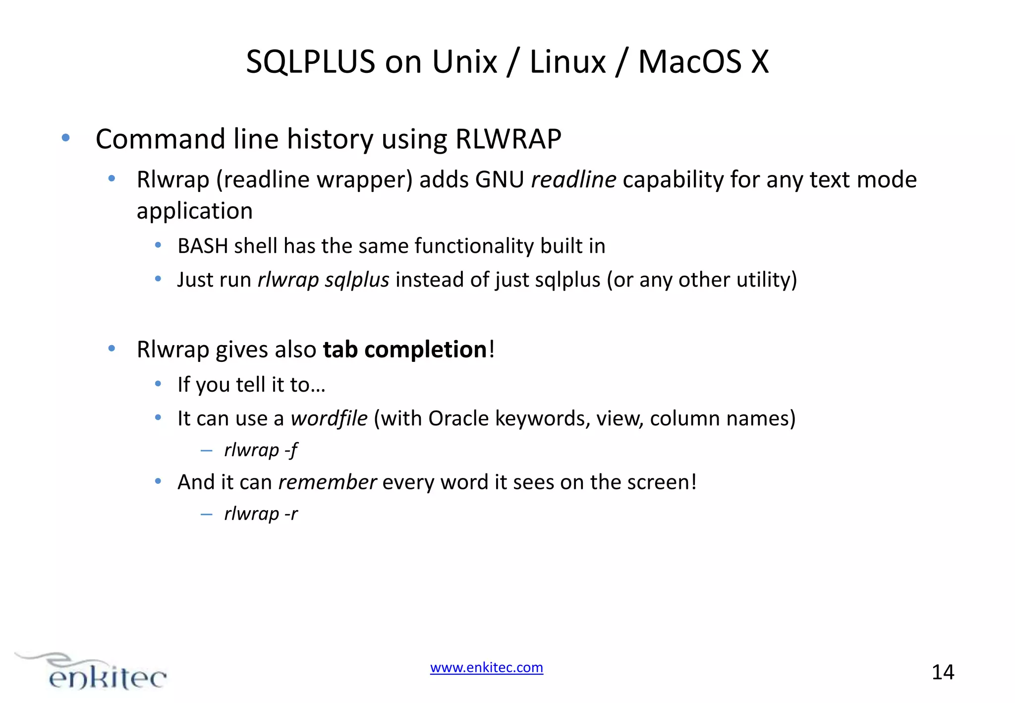 SQLPLUS on Unix / Linux / MacOS X • Command line history using RLWRAP • Rlwrap (readline wrapper) adds GNU readline capability for any text mode application • BASH shell has the same functionality built in • Just run rlwrap sqlplus instead of just sqlplus (or any other utility) • Rlwrap gives also tab completion! • If you tell it to… • It can use a wordfile (with Oracle keywords, view, column names) – rlwrap -f • And it can remember every word it sees on the screen! – rlwrap -r www.enkitec.com 14 