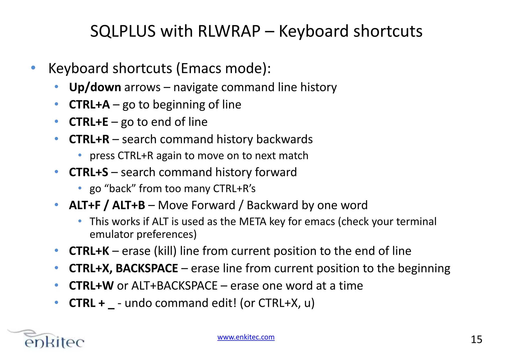 SQLPLUS with RLWRAP – Keyboard shortcuts • Keyboard shortcuts (Emacs mode): • • • • Up/down arrows – navigate command line history CTRL+A – go to beginning of line CTRL+E – go to end of line CTRL+R – search command history backwards • press CTRL+R again to move on to next match • CTRL+S – search command history forward • go “back” from too many CTRL+R’s • ALT+F / ALT+B – Move Forward / Backward by one word • This works if ALT is used as the META key for emacs (check your terminal emulator preferences) • • • • CTRL+K – erase (kill) line from current position to the end of line CTRL+X, BACKSPACE – erase line from current position to the beginning CTRL+W or ALT+BACKSPACE – erase one word at a time CTRL + _ - undo command edit! (or CTRL+X, u) www.enkitec.com 15 