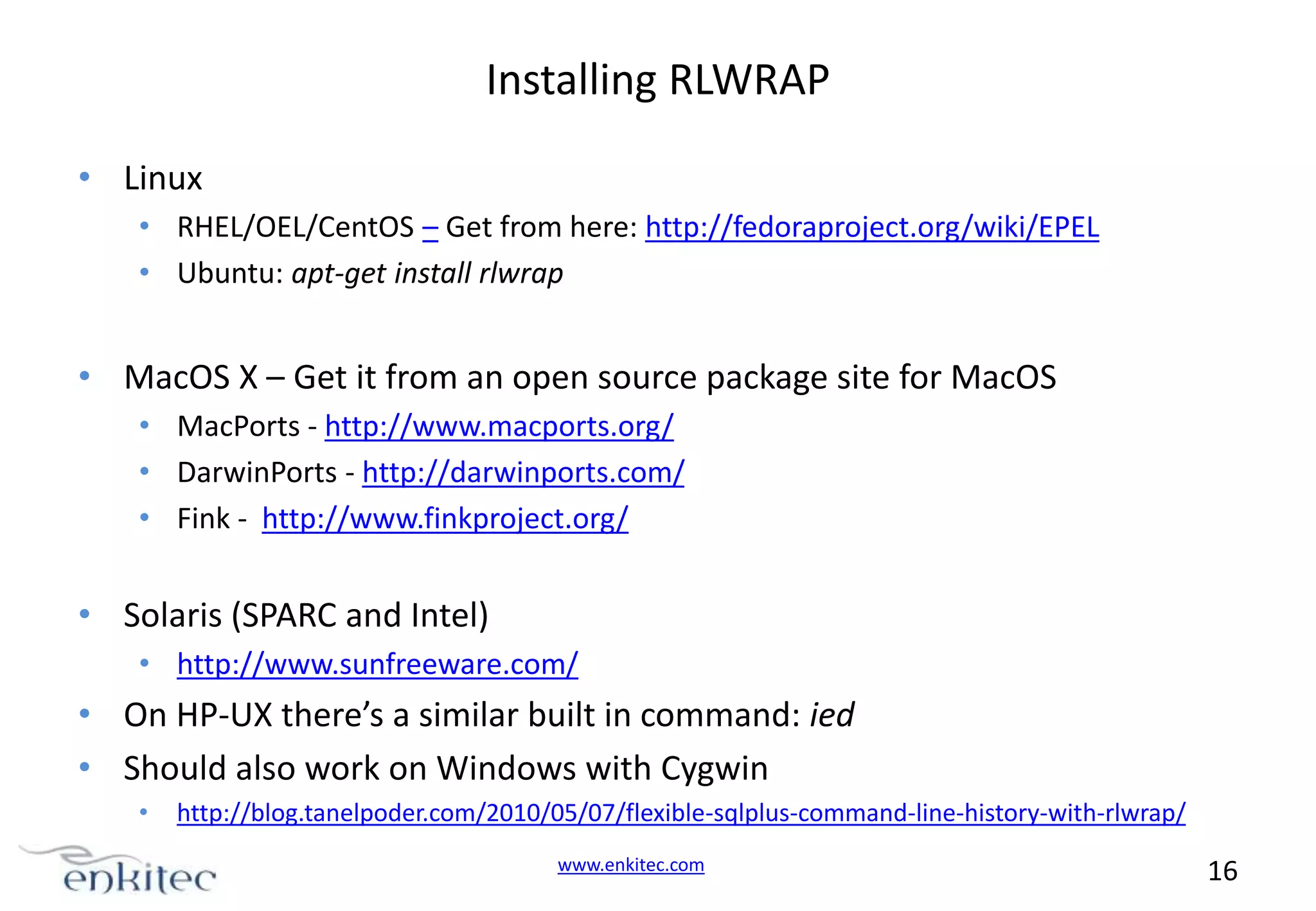 Installing RLWRAP • Linux • RHEL/OEL/CentOS – Get from here: http://fedoraproject.org/wiki/EPEL • Ubuntu: apt-get install rlwrap • MacOS X – Get it from an open source package site for MacOS • MacPorts - http://www.macports.org/ • DarwinPorts - http://darwinports.com/ • Fink - http://www.finkproject.org/ • Solaris (SPARC and Intel) • http://www.sunfreeware.com/ • On HP-UX there’s a similar built in command: ied • Should also work on Windows with Cygwin • http://blog.tanelpoder.com/2010/05/07/flexible-sqlplus-command-line-history-with-rlwrap/ www.enkitec.com 16 