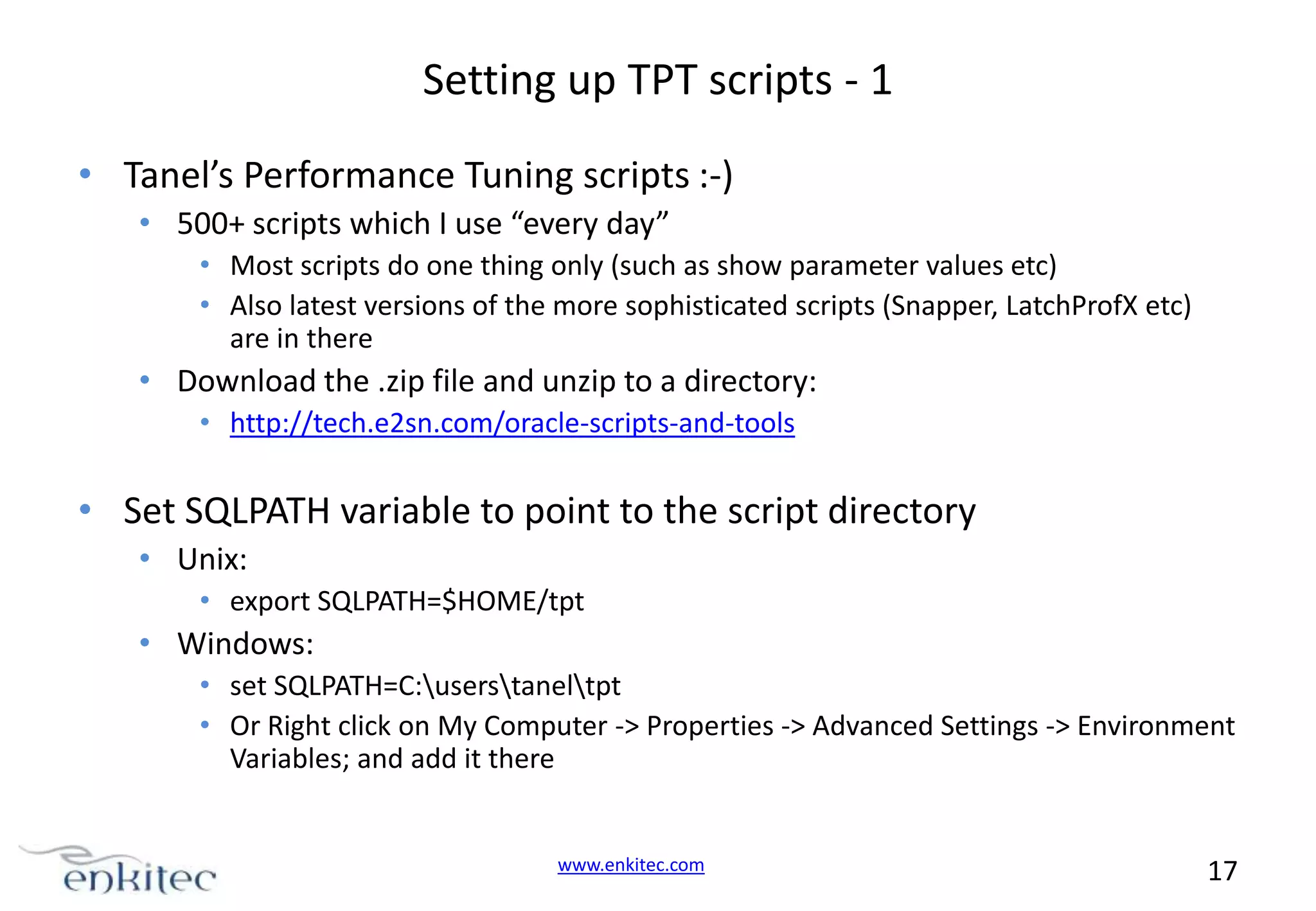 Setting up TPT scripts - 1 • Tanel’s Performance Tuning scripts :-) • 500+ scripts which I use “every day” • Most scripts do one thing only (such as show parameter values etc) • Also latest versions of the more sophisticated scripts (Snapper, LatchProfX etc) are in there • Download the .zip file and unzip to a directory: • http://tech.e2sn.com/oracle-scripts-and-tools • Set SQLPATH variable to point to the script directory • Unix: • export SQLPATH=$HOME/tpt • Windows: • set SQLPATH=C:userstaneltpt • Or Right click on My Computer -> Properties -> Advanced Settings -> Environment Variables; and add it there www.enkitec.com 17 