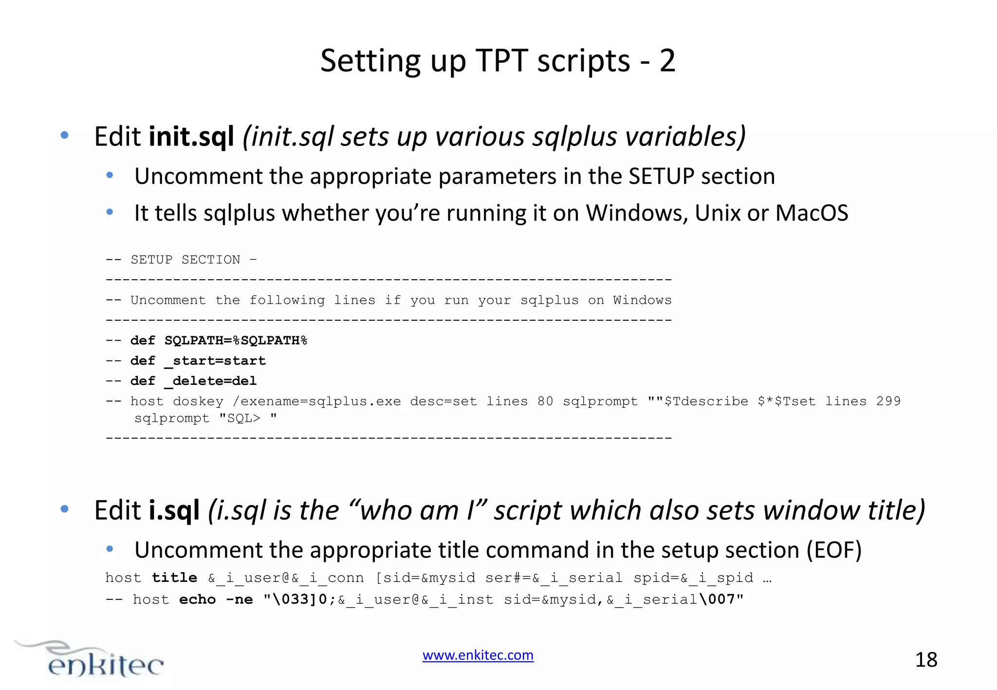 Setting up TPT scripts - 2 • Edit init.sql (init.sql sets up various sqlplus variables) • Uncomment the appropriate parameters in the SETUP section • It tells sqlplus whether you’re running it on Windows, Unix or MacOS -- SETUP SECTION – -------------------------------------------------------------------- Uncomment the following lines if you run your sqlplus on Windows -------------------------------------------------------------------- def SQLPATH=%SQLPATH% -- def _start=start -- def _delete=del -- host doskey /exename=sqlplus.exe desc=set lines 80 sqlprompt ""$Tdescribe $*$Tset lines 299 sqlprompt "SQL> " ------------------------------------------------------------------- • Edit i.sql (i.sql is the “who am I” script which also sets window title) • Uncomment the appropriate title command in the setup section (EOF) host title &_i_user@&_i_conn [sid=&mysid ser#=&_i_serial spid=&_i_spid … -- host echo -ne "033]0;&_i_user@&_i_inst sid=&mysid,&_i_serial007" www.enkitec.com 18 