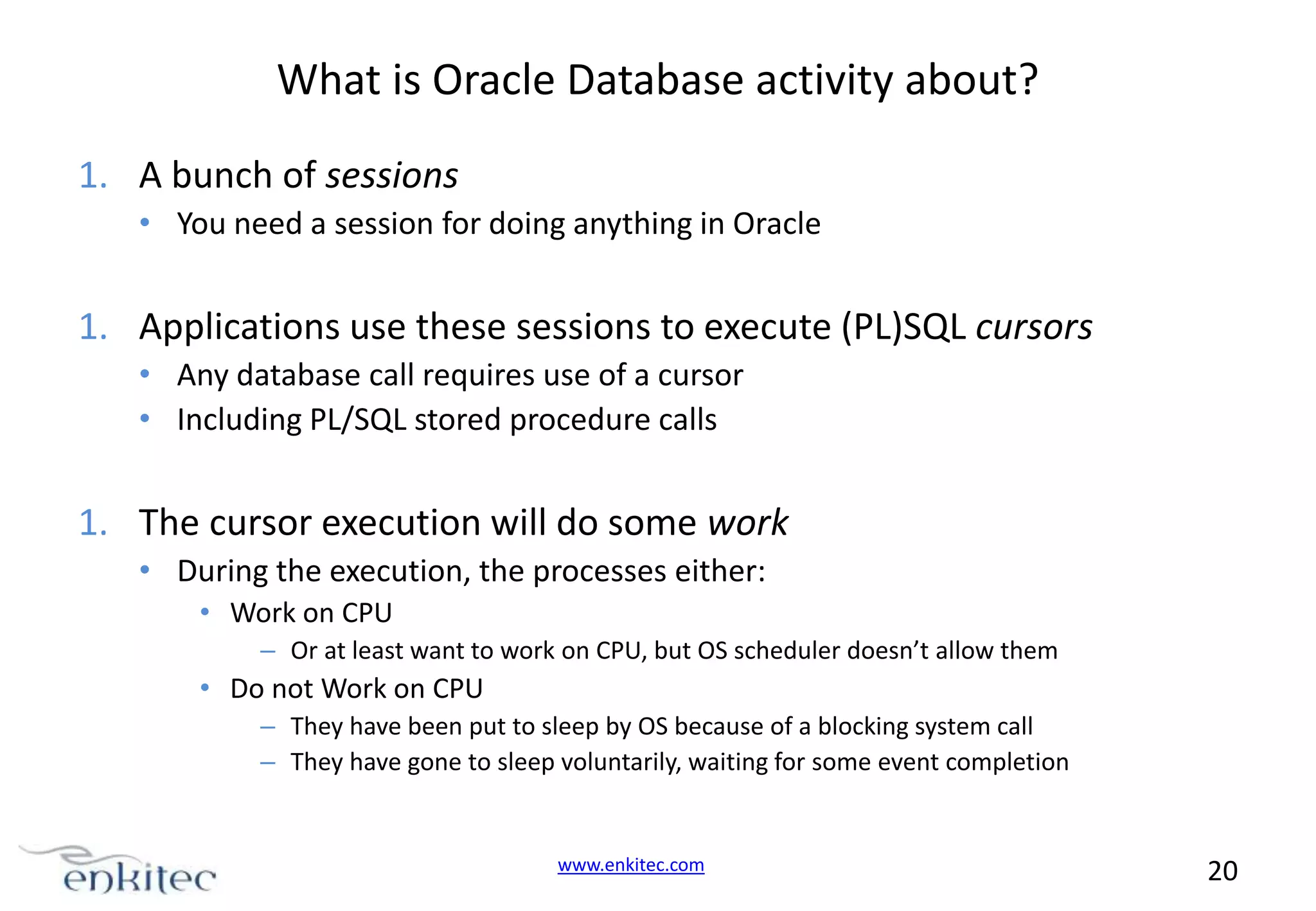 What is Oracle Database activity about? 1. A bunch of sessions • You need a session for doing anything in Oracle 1. Applications use these sessions to execute (PL)SQL cursors • Any database call requires use of a cursor • Including PL/SQL stored procedure calls 1. The cursor execution will do some work • During the execution, the processes either: • Work on CPU – Or at least want to work on CPU, but OS scheduler doesn’t allow them • Do not Work on CPU – They have been put to sleep by OS because of a blocking system call – They have gone to sleep voluntarily, waiting for some event completion www.enkitec.com 20 