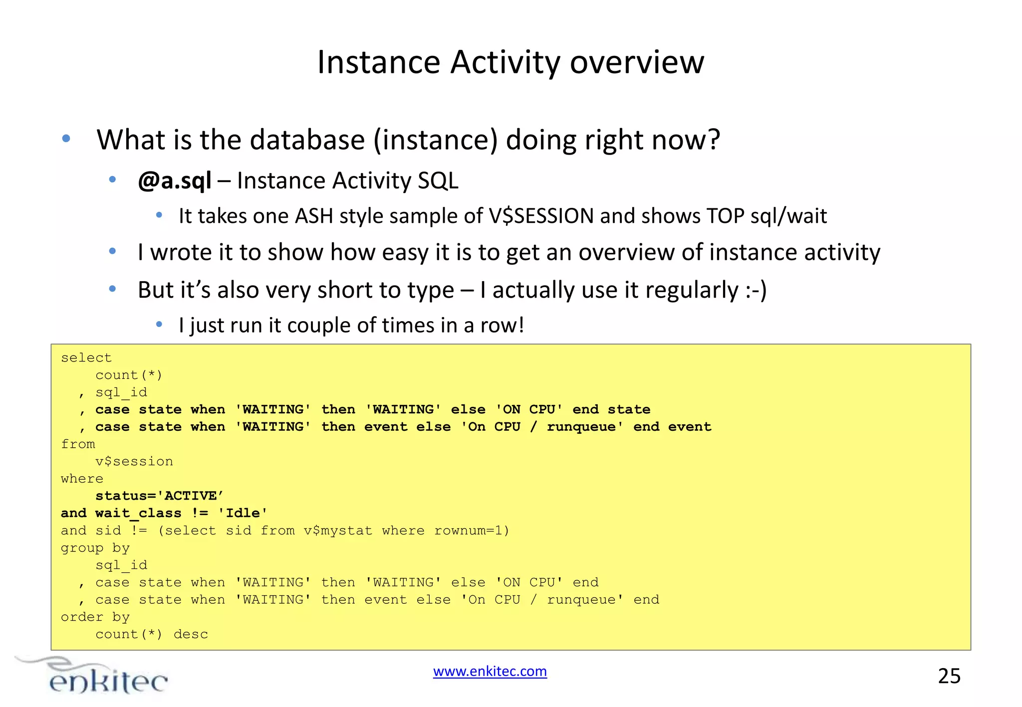 Instance Activity overview • What is the database (instance) doing right now? • @a.sql – Instance Activity SQL • It takes one ASH style sample of V$SESSION and shows TOP sql/wait • I wrote it to show how easy it is to get an overview of instance activity • But it’s also very short to type – I actually use it regularly :-) • I just run it couple of times in a row! select count(*) , sql_id , case state when 'WAITING' then 'WAITING' else 'ON , case state when 'WAITING' then event else 'On CPU from v$session where status='ACTIVE’ and wait_class != 'Idle' and sid != (select sid from v$mystat where rownum=1) group by sql_id , case state when 'WAITING' then 'WAITING' else 'ON , case state when 'WAITING' then event else 'On CPU order by count(*) desc CPU' end state / runqueue' end event CPU' end / runqueue' end www.enkitec.com 25 
