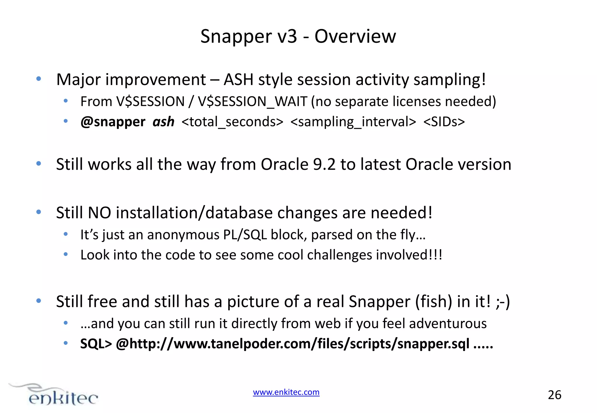 Snapper v3 - Overview • Major improvement – ASH style session activity sampling! • From V$SESSION / V$SESSION_WAIT (no separate licenses needed) • @snapper ash <total_seconds> <sampling_interval> <SIDs> • Still works all the way from Oracle 9.2 to latest Oracle version • Still NO installation/database changes are needed! • It’s just an anonymous PL/SQL block, parsed on the fly… • Look into the code to see some cool challenges involved!!! • Still free and still has a picture of a real Snapper (fish) in it! ;-) • …and you can still run it directly from web if you feel adventurous • SQL> @http://www.tanelpoder.com/files/scripts/snapper.sql ..... www.enkitec.com 26 