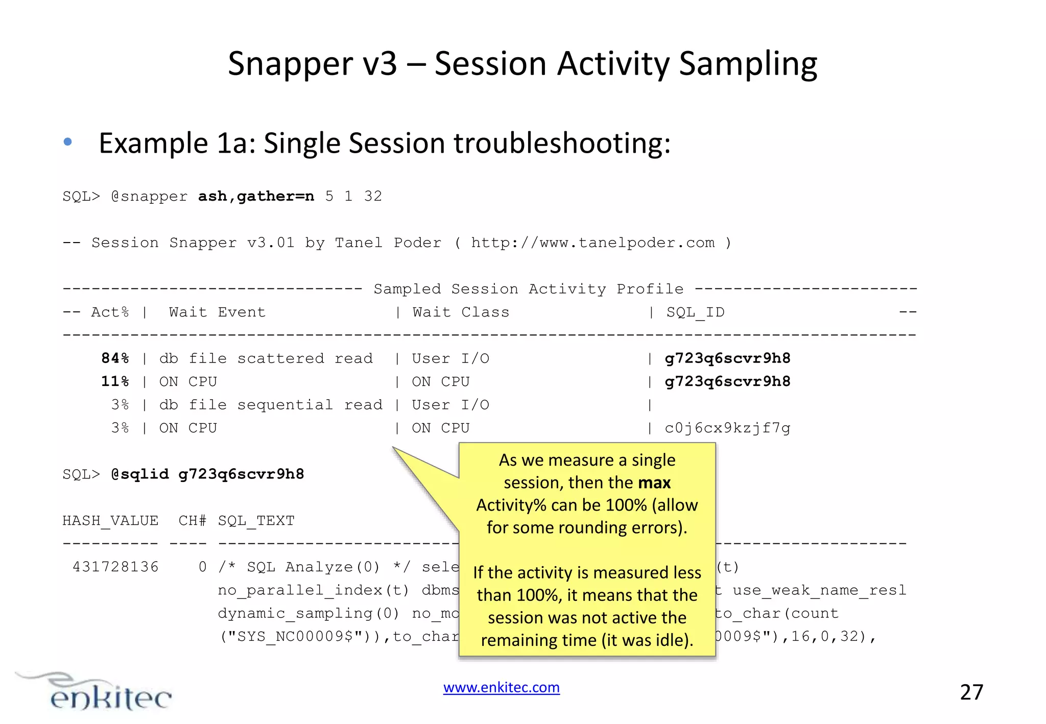 Snapper v3 – Session Activity Sampling • Example 1a: Single Session troubleshooting: SQL> @snapper ash,gather=n 5 1 32 -- Session Snapper v3.01 by Tanel Poder ( http://www.tanelpoder.com ) ------------------------------- Sampled Session Activity Profile ------------------------ Act% | Wait Event | Wait Class | SQL_ID ----------------------------------------------------------------------------------------84% | db file scattered read | User I/O | g723q6scvr9h8 11% | ON CPU | ON CPU | g723q6scvr9h8 3% | db file sequential read | User I/O | 3% | ON CPU | ON CPU | c0j6cx9kzjf7g SQL> @sqlid g723q6scvr9h8 As we measure a single session, then the max Activity% can be 100% (allow for some rounding errors). HASH_VALUE CH# SQL_TEXT ---------- ---- ----------------------------------------------------------------------431728136 0 /* SQL Analyze(0) */ select the activity is measured less If /*+ full(t) no_parallel(t) no_parallel_index(t) dbms_stats100%, it means that the than cursor_sharing_exact use_weak_name_resl dynamic_sampling(0) no_monitoring was not active the */to_char(count session no_substrb_pad ("SYS_NC00009$")),to_char(substrb(dump(min("SYS_NC00009$"),16,0,32), remaining time (it was idle). www.enkitec.com 27 