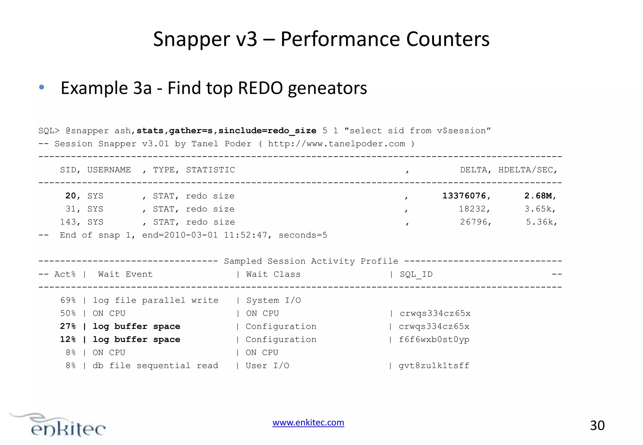 Snapper v3 – Performance Counters • Example 3a - Find top REDO geneators SQL> @snapper ash,stats,gather=s,sinclude=redo_size 5 1 "select sid from v$session” -- Session Snapper v3.01 by Tanel Poder ( http://www.tanelpoder.com ) -----------------------------------------------------------------------------------------------SID, USERNAME , TYPE, STATISTIC , DELTA, HDELTA/SEC, -----------------------------------------------------------------------------------------------20, SYS , STAT, redo size , 13376076, 2.68M, 31, SYS , STAT, redo size , 18232, 3.65k, 143, SYS , STAT, redo size , 26796, 5.36k, -- End of snap 1, end=2010-03-01 11:52:47, seconds=5 --------------------------------- Sampled Session Activity Profile ------------------------------ Act% | Wait Event | Wait Class | SQL_ID ------------------------------------------------------------------------------------------------69% | log file parallel write | System I/O 50% | ON CPU | ON CPU | crwqs334cz65x 27% | log buffer space | Configuration | crwqs334cz65x 12% | log buffer space | Configuration | f6f6wxb0st0yp 8% | ON CPU | ON CPU 8% | db file sequential read | User I/O | gvt8zu1k1tsff www.enkitec.com 30 