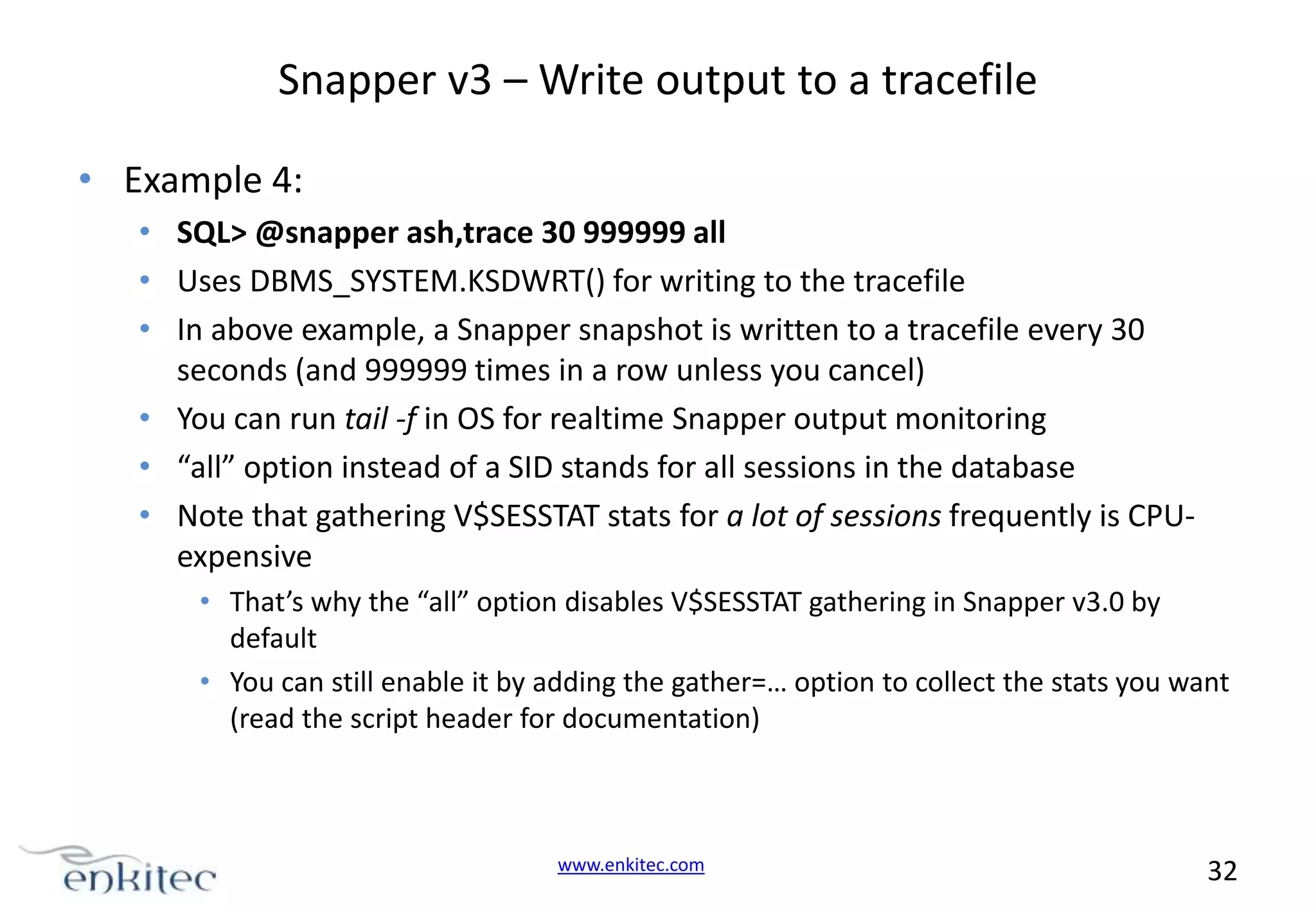 Snapper v3 – Write output to a tracefile • Example 4: • SQL> @snapper ash,trace 30 999999 all • Uses DBMS_SYSTEM.KSDWRT() for writing to the tracefile • In above example, a Snapper snapshot is written to a tracefile every 30 seconds (and 999999 times in a row unless you cancel) • You can run tail -f in OS for realtime Snapper output monitoring • “all” option instead of a SID stands for all sessions in the database • Note that gathering V$SESSTAT stats for a lot of sessions frequently is CPUexpensive • That’s why the “all” option disables V$SESSTAT gathering in Snapper v3.0 by default • You can still enable it by adding the gather=… option to collect the stats you want (read the script header for documentation) www.enkitec.com 32 