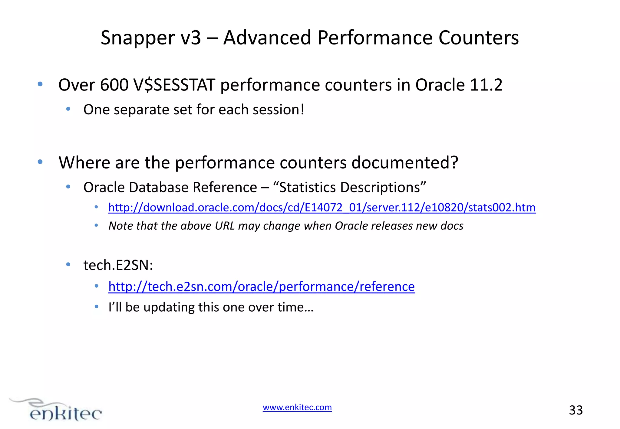 Snapper v3 – Advanced Performance Counters • Over 600 V$SESSTAT performance counters in Oracle 11.2 • One separate set for each session! • Where are the performance counters documented? • Oracle Database Reference – “Statistics Descriptions” • http://download.oracle.com/docs/cd/E14072_01/server.112/e10820/stats002.htm • Note that the above URL may change when Oracle releases new docs • tech.E2SN: • http://tech.e2sn.com/oracle/performance/reference • I’ll be updating this one over time… www.enkitec.com 33 