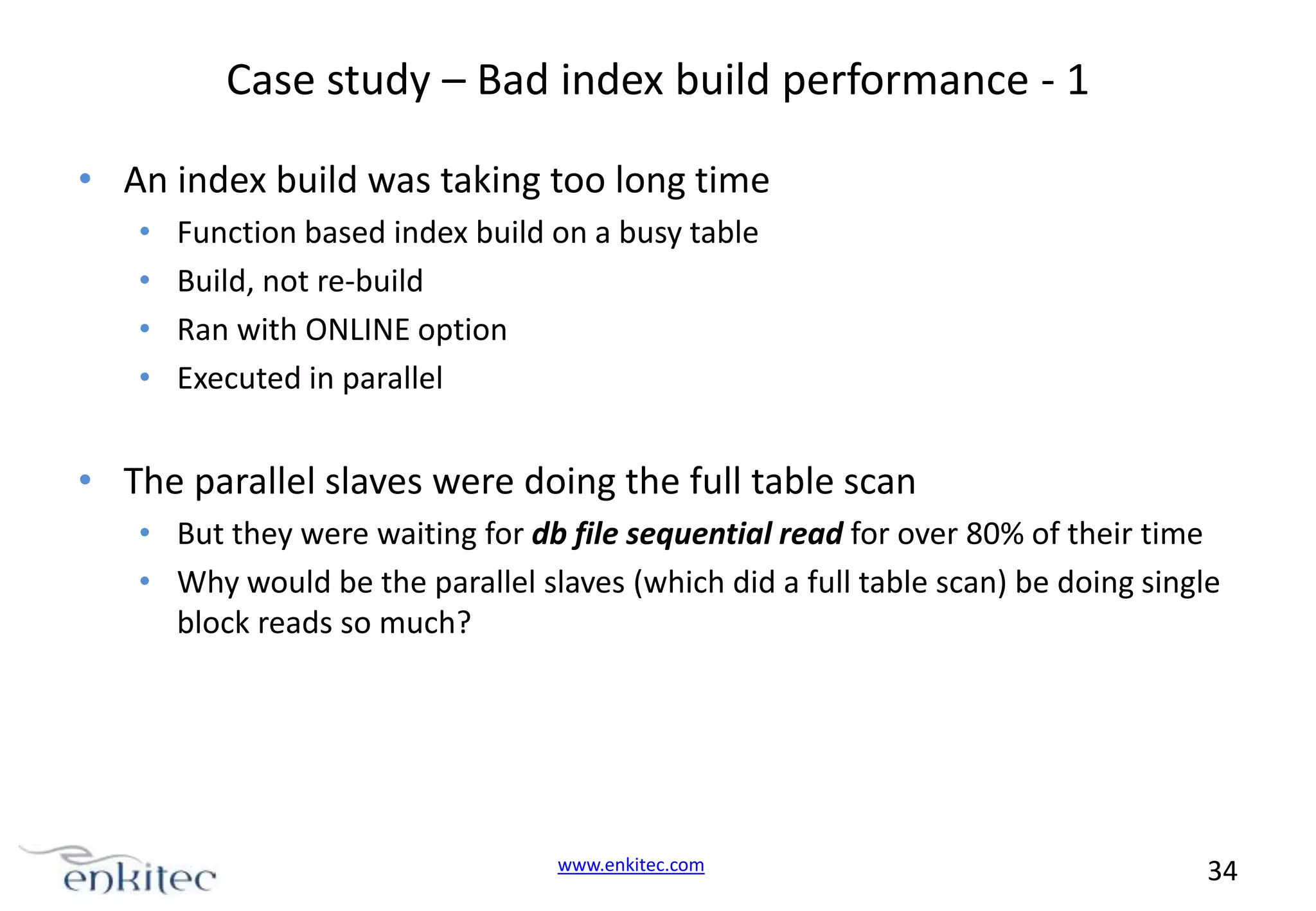 Case study – Bad index build performance - 1 • An index build was taking too long time • • • • Function based index build on a busy table Build, not re-build Ran with ONLINE option Executed in parallel • The parallel slaves were doing the full table scan • But they were waiting for db file sequential read for over 80% of their time • Why would be the parallel slaves (which did a full table scan) be doing single block reads so much? www.enkitec.com 34 