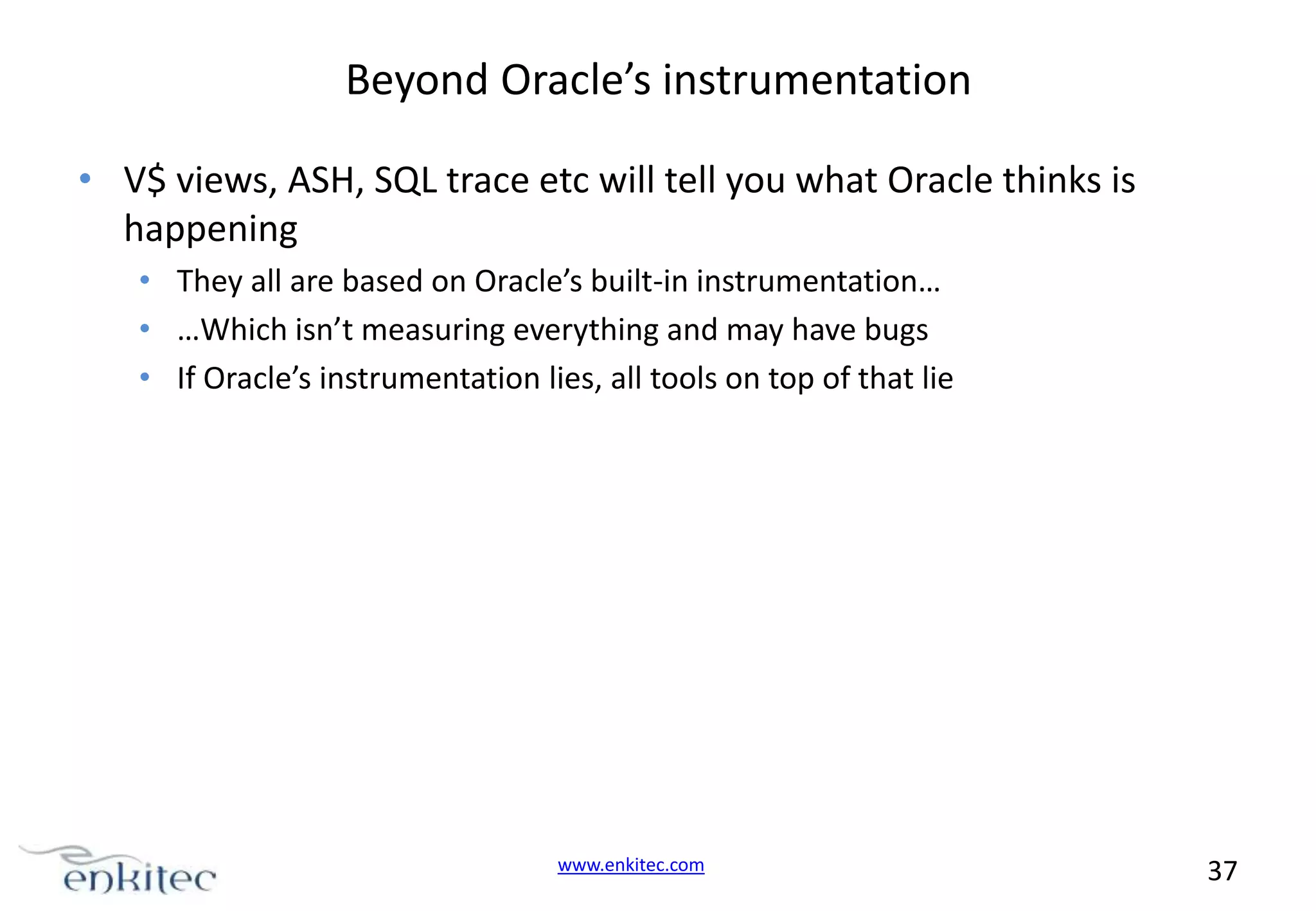 Beyond Oracle’s instrumentation • V$ views, ASH, SQL trace etc will tell you what Oracle thinks is happening • They all are based on Oracle’s built-in instrumentation… • …Which isn’t measuring everything and may have bugs • If Oracle’s instrumentation lies, all tools on top of that lie www.enkitec.com 37 