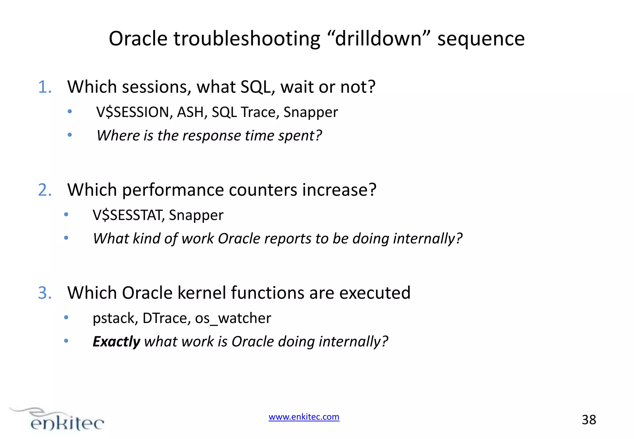 Oracle troubleshooting “drilldown” sequence 1. Which sessions, what SQL, wait or not? • • V$SESSION, ASH, SQL Trace, Snapper Where is the response time spent? 2. Which performance counters increase? • • V$SESSTAT, Snapper What kind of work Oracle reports to be doing internally? 3. Which Oracle kernel functions are executed • • pstack, DTrace, os_watcher Exactly what work is Oracle doing internally? www.enkitec.com 38 