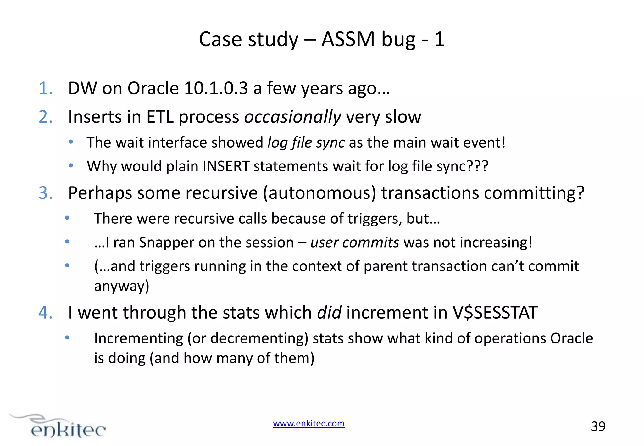 Case study – ASSM bug - 1 1. DW on Oracle 10.1.0.3 a few years ago… 2. Inserts in ETL process occasionally very slow • The wait interface showed log file sync as the main wait event! • Why would plain INSERT statements wait for log file sync??? 3. Perhaps some recursive (autonomous) transactions committing? • • • There were recursive calls because of triggers, but… …I ran Snapper on the session – user commits was not increasing! (…and triggers running in the context of parent transaction can’t commit anyway) 4. I went through the stats which did increment in V$SESSTAT • Incrementing (or decrementing) stats show what kind of operations Oracle is doing (and how many of them) www.enkitec.com 39 