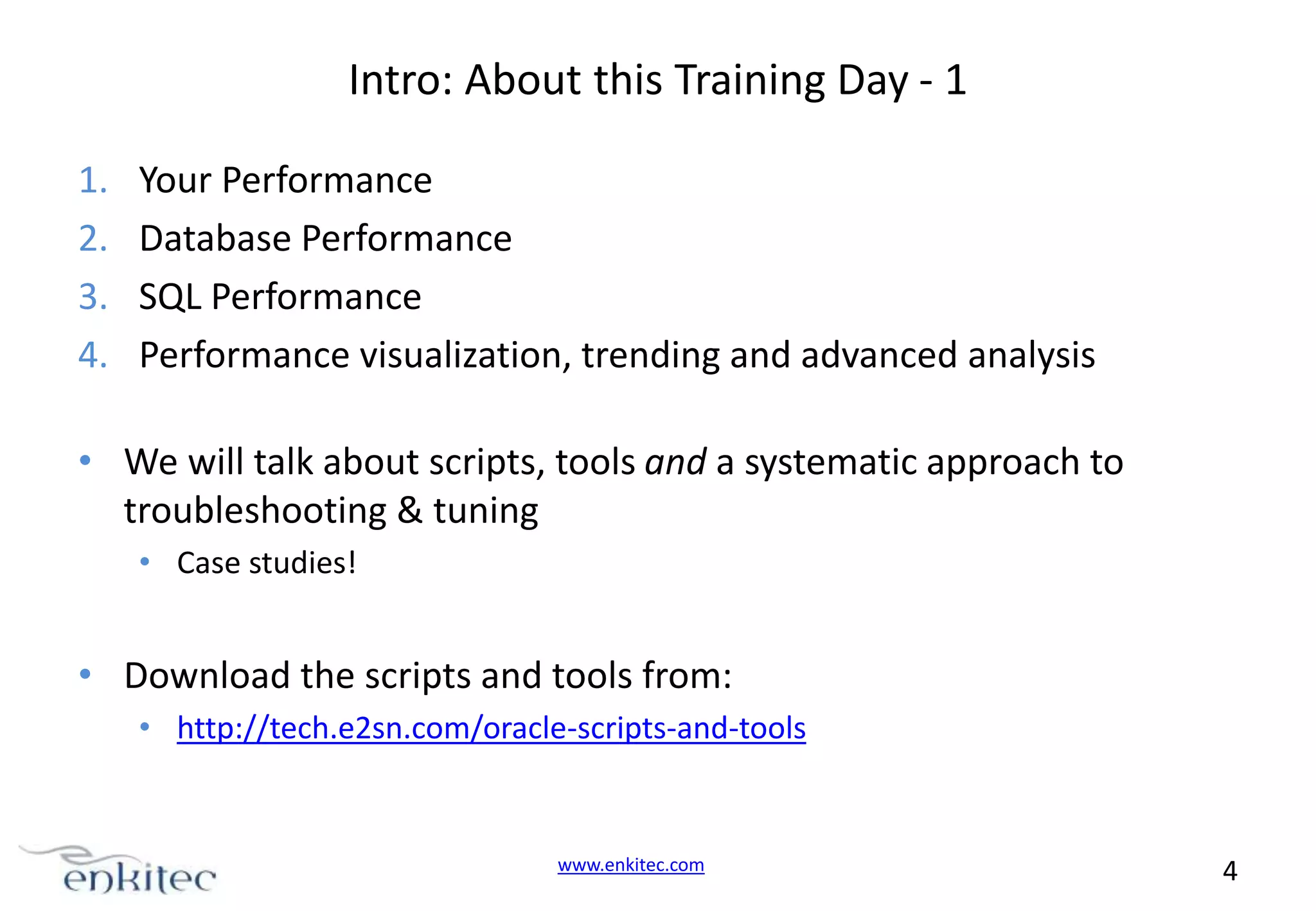 Intro: About this Training Day - 1 1. 2. 3. 4. Your Performance Database Performance SQL Performance Performance visualization, trending and advanced analysis • We will talk about scripts, tools and a systematic approach to troubleshooting & tuning • Case studies! • Download the scripts and tools from: • http://tech.e2sn.com/oracle-scripts-and-tools www.enkitec.com 4 