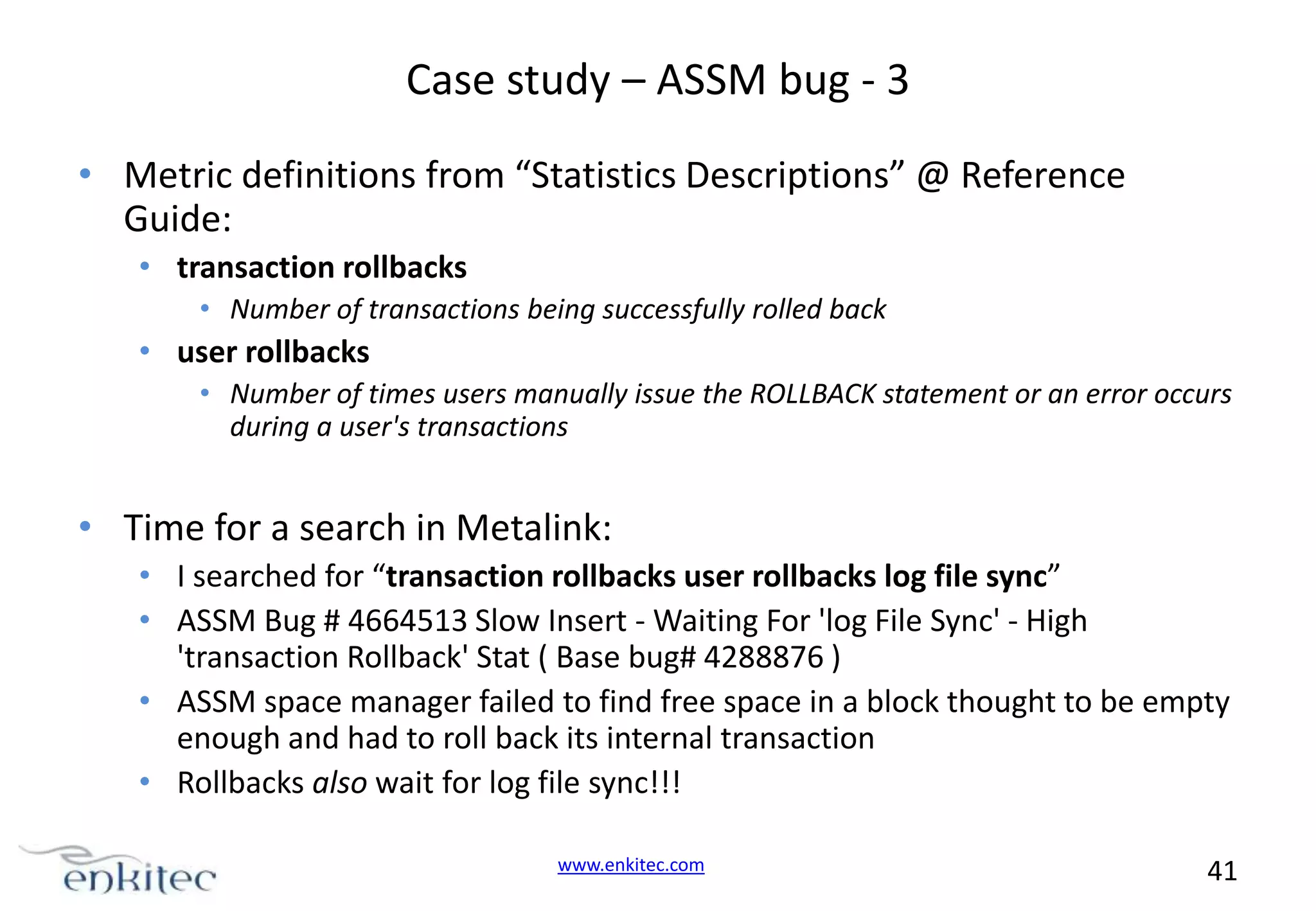 Case study – ASSM bug - 3 • Metric definitions from “Statistics Descriptions” @ Reference Guide: • transaction rollbacks • Number of transactions being successfully rolled back • user rollbacks • Number of times users manually issue the ROLLBACK statement or an error occurs during a user's transactions • Time for a search in Metalink: • I searched for “transaction rollbacks user rollbacks log file sync” • ASSM Bug # 4664513 Slow Insert - Waiting For 'log File Sync' - High 'transaction Rollback' Stat ( Base bug# 4288876 ) • ASSM space manager failed to find free space in a block thought to be empty enough and had to roll back its internal transaction • Rollbacks also wait for log file sync!!! www.enkitec.com 41 