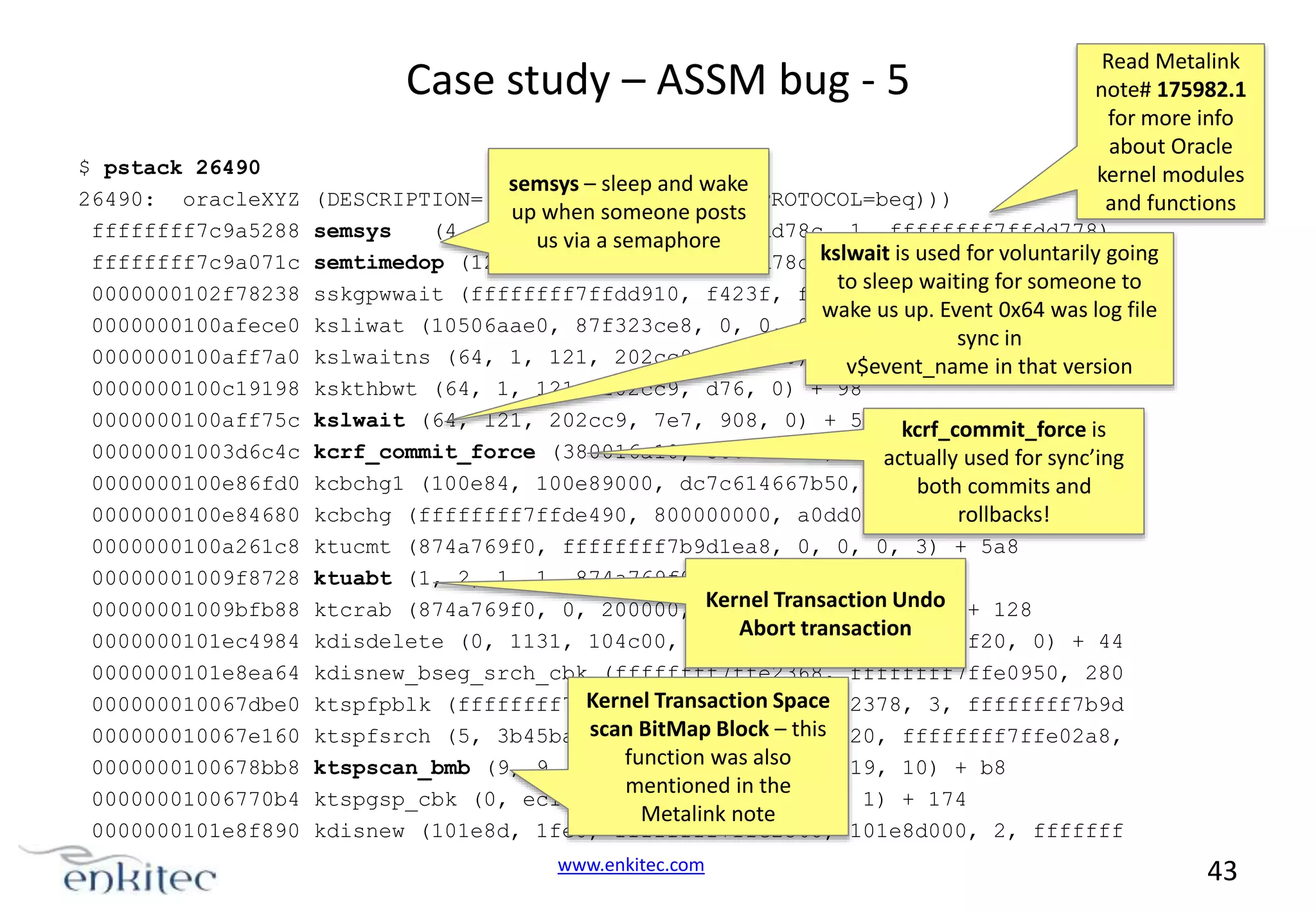 Case study – ASSM bug - 5 $ pstack 26490 26490: oracleXYZ ffffffff7c9a5288 ffffffff7c9a071c 0000000102f78238 0000000100afece0 0000000100aff7a0 0000000100c19198 0000000100aff75c 00000001003d6c4c 0000000100e86fd0 0000000100e84680 0000000100a261c8 00000001009f8728 00000001009bfb88 0000000101ec4984 0000000101e8ea64 000000010067dbe0 000000010067e160 0000000100678bb8 00000001006770b4 0000000101e8f890 semsys – sleep and wake Read Metalink note# 175982.1 for more info about Oracle kernel modules and functions (DESCRIPTION=(LOCAL=YES)(ADDRESS=(PROTOCOL=beq))) up when someone posts semsys (4, 12440007, semaphore us via a ffffffff7ffdd78c, 1, ffffffff7ffdd778) semtimedop (12440007, ffffffff7ffdd78c,kslwait is used for voluntarily going 1, ffffffff7ffdd778, 1 to sleep waiting for someone to sskgpwwait (ffffffff7ffdd910, f423f, fa000, 0, ffffffff7ffdd91 wake us up. Event 0x64 was log file ksliwat (10506aae0, 87f323ce8, 0, 0, 0, 10506adf8) + 2c0 sync in kslwaitns (64, 1, 121, 202cc9, d76, 0) + v$event_name in that version 20 kskthbwt (64, 1, 121, 202cc9, d76, 0) + 98 kslwait (64, 121, 202cc9, 7e7, 908, 0) + 5c kcrf_commit_force is kcrf_commit_force (380016a10, 380016000, 10506e8e8, 3800169b0, actually used for sync’ing kcbchg1 (100e84, 100e89000, dc7c614667b50, 10506ae10, fc00, 10 both commits and kcbchg (ffffffff7ffde490, 800000000, a0dd00, 100000000, 1, 100 rollbacks! ktucmt (874a769f0, ffffffff7b9d1ea8, 0, 0, 0, 3) + 5a8 ktuabt (1, 2, 1, 1, 874a769f0, 105000) + 448 ktcrab (874a769f0, 0, 200000, Kernel Transaction ffff) + 128 2, 10506adf8, Undo Abort transaction kdisdelete (0, 1131, 104c00, 10506a, ffffffff7ffdef20, 0) + 44 kdisnew_bseg_srch_cbk (ffffffff7ffe2368, ffffffff7ffe0950, 280 Kernel Transaction Space ktspfpblk (ffffffff7ffe0520, ffffffff7ffe2378, 3, ffffffff7b9d scan BitMap Block – this ktspfsrch (5, 3b45ba10, 0, ffffffff7ffe0520, ffffffff7ffe02a8, function was also ktspscan_bmb (9, 9, ffffffff7ffe0520, 2, 19, 10) + b8 mentioned in the ktspgsp_cbk (0, ec11411, fff7, 1, 380000, 1) + 174 Metalink note kdisnew (101e8d, 1fe8, ffffffff7ffe2368, 101e8d000, 2, fffffff www.enkitec.com 43 