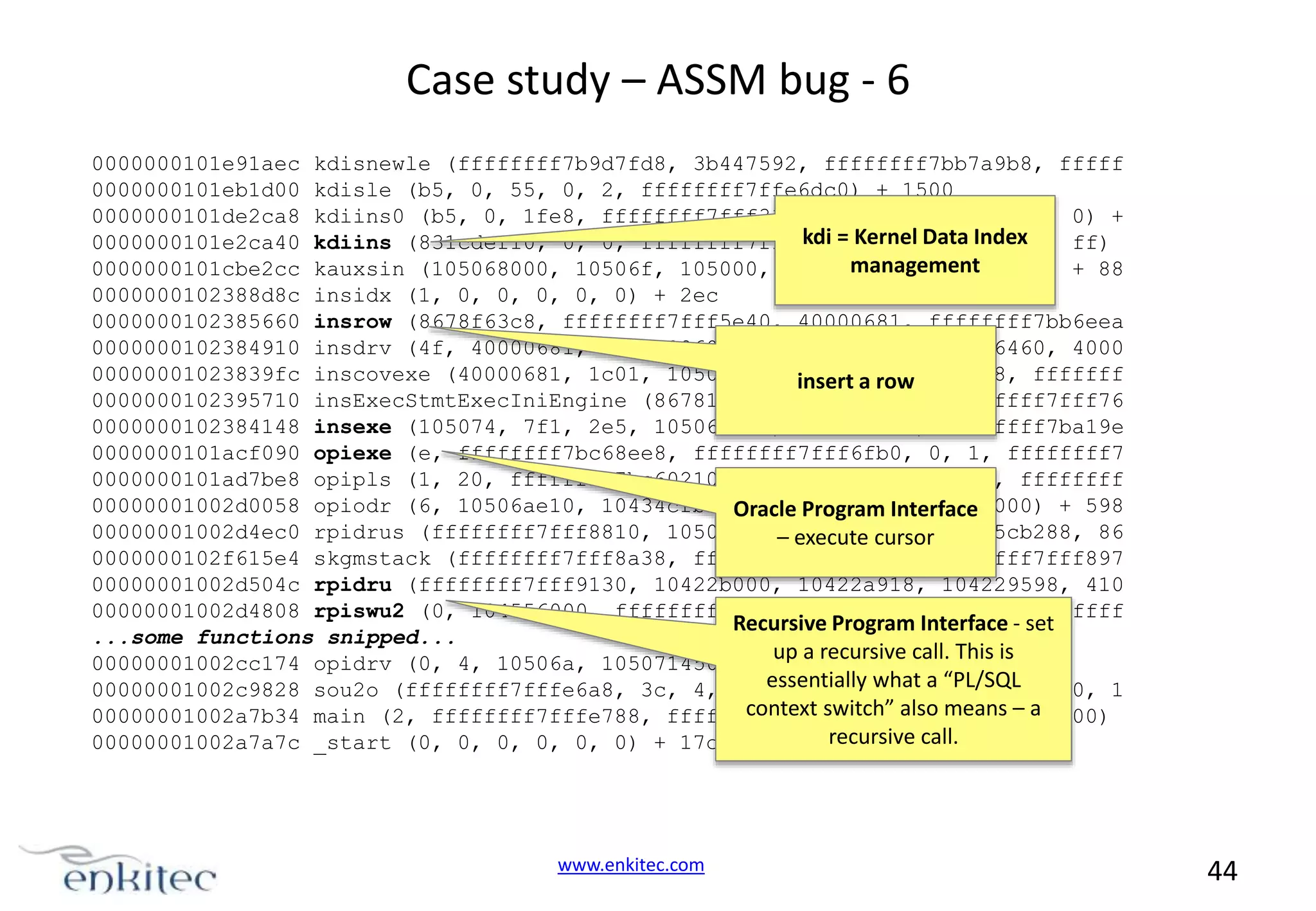 Case study – ASSM bug - 6 0000000101e91aec kdisnewle (ffffffff7b9d7fd8, 3b447592, ffffffff7bb7a9b8, fffff 0000000101eb1d00 kdisle (b5, 0, 55, 0, 2, ffffffff7ffe6dc0) + 1500 0000000101de2ca8 kdiins0 (b5, 0, 1fe8, ffffffff7fff33b8, ffffffff7ffe6dc0, 0) + kdi = Kernel Data Index 0000000101e2ca40 kdiins (831cdef10, 0, 0, ffffffff7fff33b8, 2000000000000, ff) management 0000000101cbe2cc kauxsin (105068000, 10506f, 105000, 105068860, 105068, 0) + 88 0000000102388d8c insidx (1, 0, 0, 0, 0, 0) + 2ec 0000000102385660 insrow (8678f63c8, ffffffff7fff5e40, 40000681, ffffffff7bb6eea 0000000102384910 insdrv (4f, 40000681, 105068860, 10000, ffffffff7fff6460, 4000 00000001023839fc inscovexe (40000681, 1c01, 1050683c0,insert a row 4000, 7b9aebd88, fffffff 0000000102395710 insExecStmtExecIniEngine (867818710, 8678f63c8, ffffffff7fff76 0000000102384148 insexe (105074, 7f1, 2e5, 10506aae0, 105070a14, ffffffff7ba19e 0000000101acf090 opiexe (e, ffffffff7bc68ee8, ffffffff7fff6fb0, 0, 1, ffffffff7 0000000101ad7be8 opipls (1, 20, ffffffff7bc60210, ffffffff7bb6dce0, 2, ffffffff 00000001002d0058 opiodr (6, 10506ae10, 10434cfb0, Oracle Program Interface 10506a, 105000, 104000) + 598 00000001002d4ec0 rpidrus (ffffffff7fff8810, 105067f18,execute cursor 86f5cb288, 86 – 105068860, 0000000102f615e4 skgmstack (ffffffff7fff8a38, ffffffff7f87cf7f, ffffffff7fff897 00000001002d504c rpidru (ffffffff7fff9130, 10422b000, 10422a918, 104229598, 410 00000001002d4808 rpiswu2 (0, 104556000, ffffffff7fff8b78, 2, 104556418, fffffff Recursive Program Interface - set ...some functions snipped... up a recursive call. This is 00000001002cc174 opidrv (0, 4, 10506a, 105071450, 0, 3c) + 354 essentially what a “PL/SQL 00000001002c9828 sou2o (ffffffff7fffe6a8, 3c, 4, ffffffff7fffe688, 104aa6000, 1 context switch” 0, means – a 00000001002a7b34 main (2, ffffffff7fffe788, ffffffff7fffe7a0, also 0, 100000000) recursive call. 00000001002a7a7c _start (0, 0, 0, 0, 0, 0) + 17c www.enkitec.com 44 