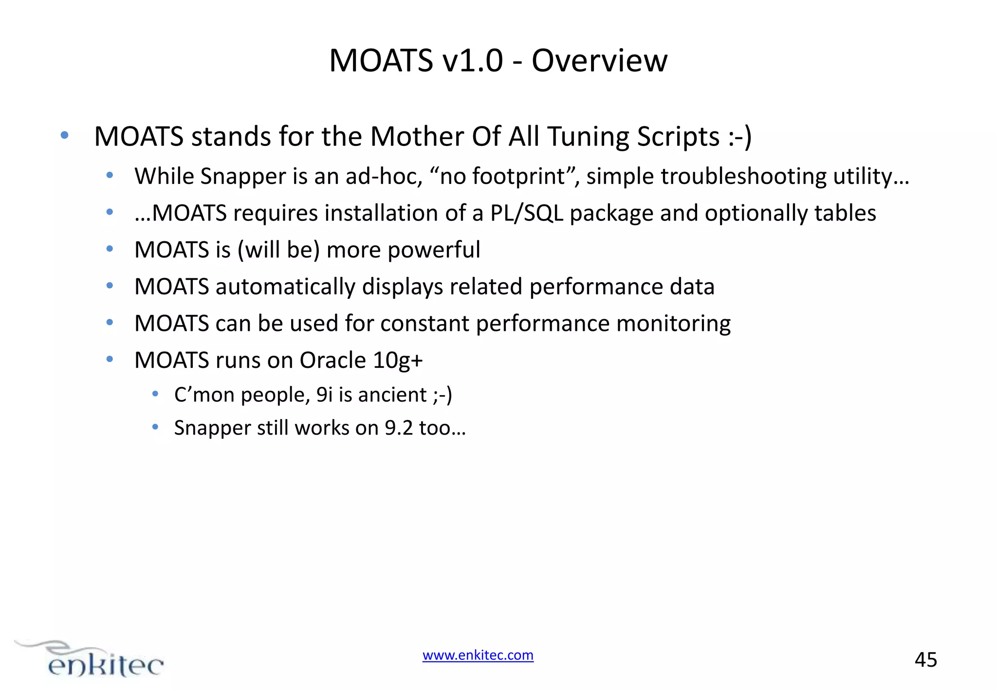 MOATS v1.0 - Overview • MOATS stands for the Mother Of All Tuning Scripts :-) • • • • • • While Snapper is an ad-hoc, “no footprint”, simple troubleshooting utility… …MOATS requires installation of a PL/SQL package and optionally tables MOATS is (will be) more powerful MOATS automatically displays related performance data MOATS can be used for constant performance monitoring MOATS runs on Oracle 10g+ • C’mon people, 9i is ancient ;-) • Snapper still works on 9.2 too… www.enkitec.com 45 