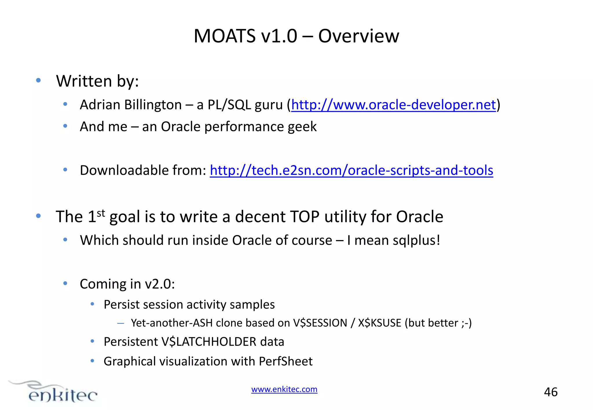 MOATS v1.0 – Overview • Written by: • Adrian Billington – a PL/SQL guru (http://www.oracle-developer.net) • And me – an Oracle performance geek • Downloadable from: http://tech.e2sn.com/oracle-scripts-and-tools • The 1st goal is to write a decent TOP utility for Oracle • Which should run inside Oracle of course – I mean sqlplus! • Coming in v2.0: • Persist session activity samples – Yet-another-ASH clone based on V$SESSION / X$KSUSE (but better ;-) • Persistent V$LATCHHOLDER data • Graphical visualization with PerfSheet www.enkitec.com 46 