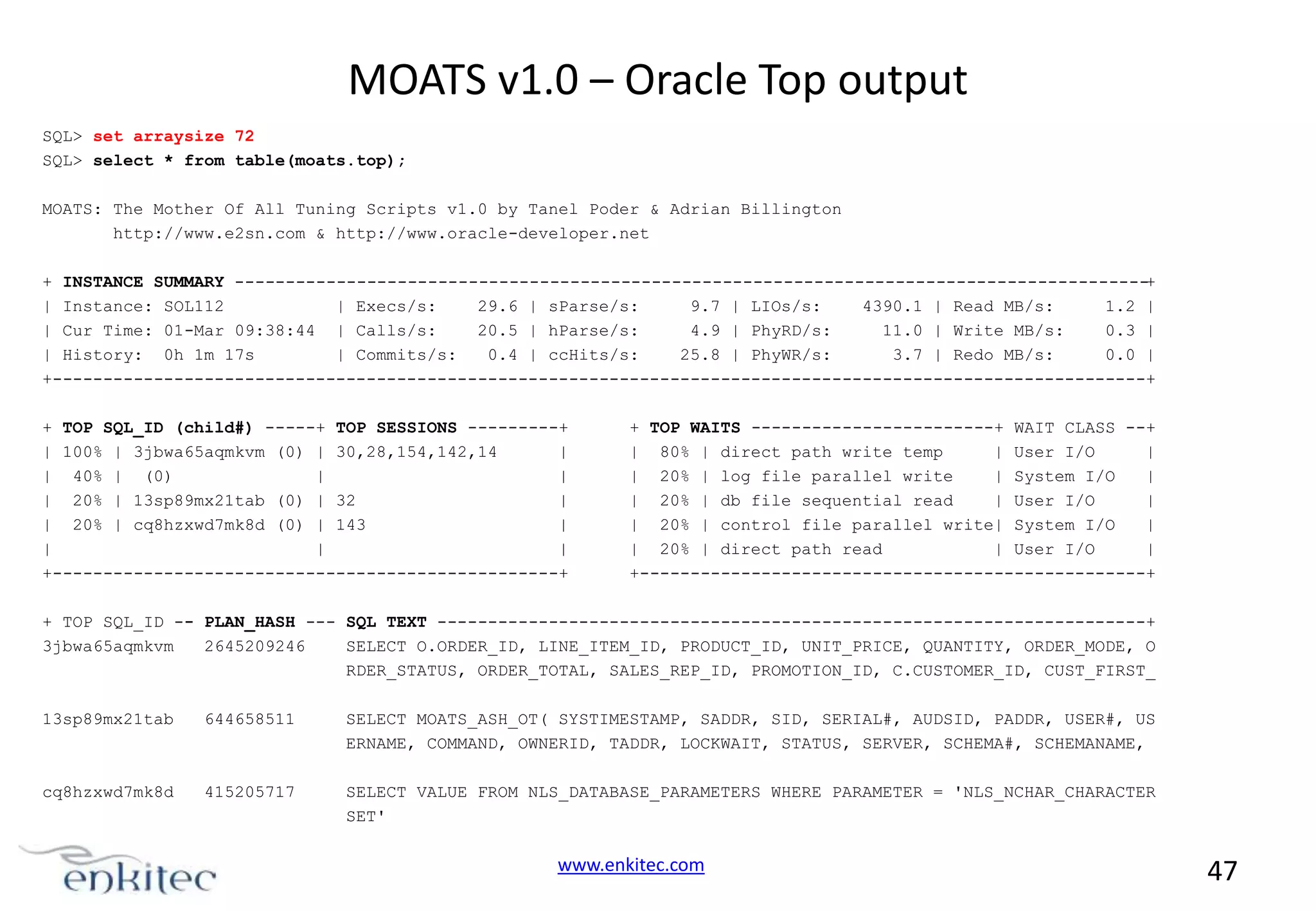 MOATS v1.0 – Oracle Top output SQL> set arraysize 72 SQL> select * from table(moats.top); MOATS: The Mother Of All Tuning Scripts v1.0 by Tanel Poder & Adrian Billington http://www.e2sn.com & http://www.oracle-developer.net + INSTANCE SUMMARY -----------------------------------------------------------------------------------------+ | Instance: SOL112 | Execs/s: 29.6 | sParse/s: 9.7 | LIOs/s: 4390.1 | Read MB/s: 1.2 | | Cur Time: 01-Mar 09:38:44 | Calls/s: 20.5 | hParse/s: 4.9 | PhyRD/s: 11.0 | Write MB/s: 0.3 | | History: 0h 1m 17s | Commits/s: 0.4 | ccHits/s: 25.8 | PhyWR/s: 3.7 | Redo MB/s: 0.0 | +------------------------------------------------------------------------------------------------------------+ + TOP SQL_ID (child#) -----+ TOP SESSIONS ---------+ | 100% | 3jbwa65aqmkvm (0) | 30,28,154,142,14 | | 40% | (0) | | | 20% | 13sp89mx21tab (0) | 32 | | 20% | cq8hzxwd7mk8d (0) | 143 | | | | +--------------------------------------------------+ + TOP WAITS ------------------------+ WAIT CLASS --+ | 80% | direct path write temp | User I/O | | 20% | log file parallel write | System I/O | | 20% | db file sequential read | User I/O | | 20% | control file parallel write| System I/O | | 20% | direct path read | User I/O | +--------------------------------------------------+ + TOP SQL_ID -- PLAN_HASH --- SQL TEXT ----------------------------------------------------------------------+ 3jbwa65aqmkvm 2645209246 SELECT O.ORDER_ID, LINE_ITEM_ID, PRODUCT_ID, UNIT_PRICE, QUANTITY, ORDER_MODE, O RDER_STATUS, ORDER_TOTAL, SALES_REP_ID, PROMOTION_ID, C.CUSTOMER_ID, CUST_FIRST_ 13sp89mx21tab 644658511 SELECT MOATS_ASH_OT( SYSTIMESTAMP, SADDR, SID, SERIAL#, AUDSID, PADDR, USER#, US ERNAME, COMMAND, OWNERID, TADDR, LOCKWAIT, STATUS, SERVER, SCHEMA#, SCHEMANAME, cq8hzxwd7mk8d 415205717 SELECT VALUE FROM NLS_DATABASE_PARAMETERS WHERE PARAMETER = 'NLS_NCHAR_CHARACTER SET' www.enkitec.com 47 