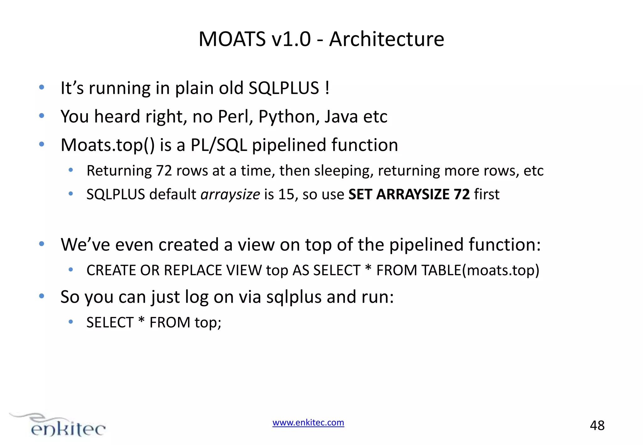 MOATS v1.0 - Architecture • It’s running in plain old SQLPLUS ! • You heard right, no Perl, Python, Java etc • Moats.top() is a PL/SQL pipelined function • Returning 72 rows at a time, then sleeping, returning more rows, etc • SQLPLUS default arraysize is 15, so use SET ARRAYSIZE 72 first • We’ve even created a view on top of the pipelined function: • CREATE OR REPLACE VIEW top AS SELECT * FROM TABLE(moats.top) • So you can just log on via sqlplus and run: • SELECT * FROM top; www.enkitec.com 48 
