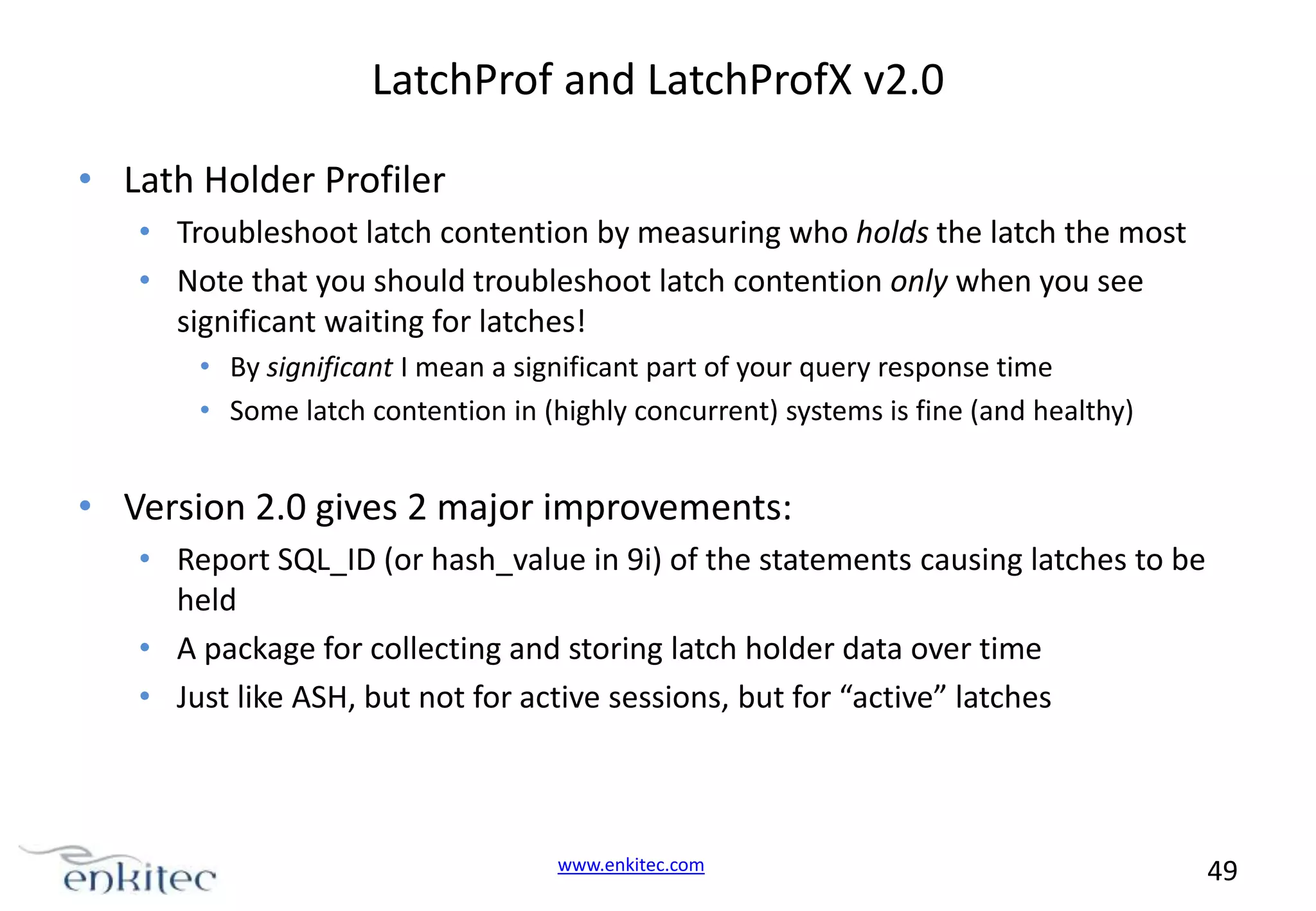 LatchProf and LatchProfX v2.0 • Lath Holder Profiler • Troubleshoot latch contention by measuring who holds the latch the most • Note that you should troubleshoot latch contention only when you see significant waiting for latches! • By significant I mean a significant part of your query response time • Some latch contention in (highly concurrent) systems is fine (and healthy) • Version 2.0 gives 2 major improvements: • Report SQL_ID (or hash_value in 9i) of the statements causing latches to be held • A package for collecting and storing latch holder data over time • Just like ASH, but not for active sessions, but for “active” latches www.enkitec.com 49 