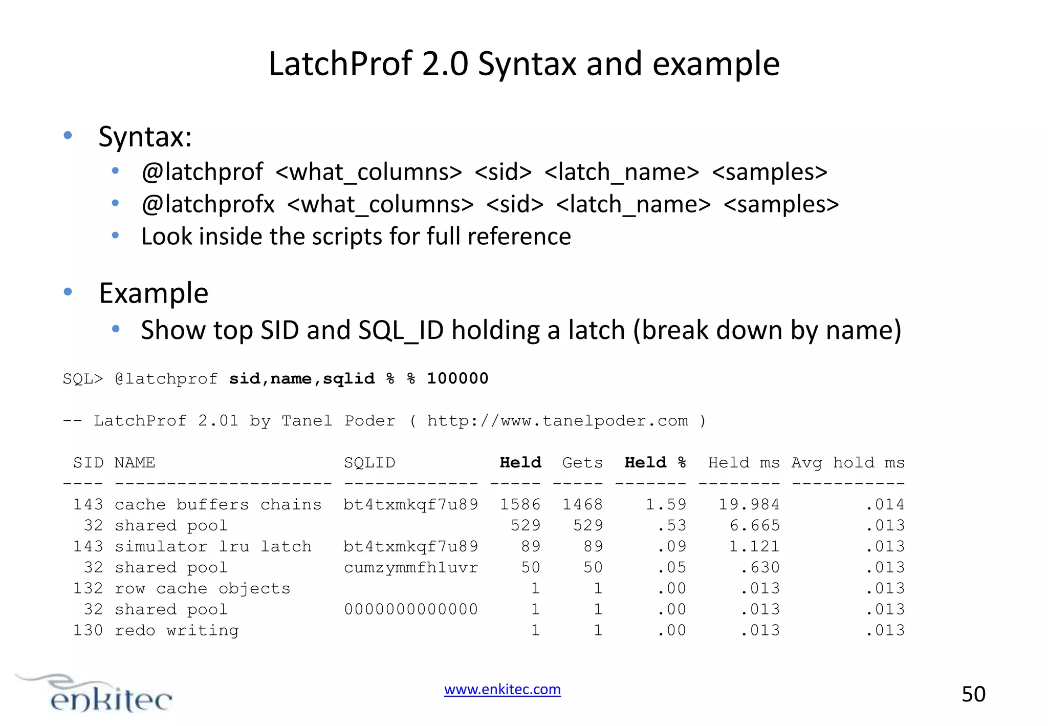 LatchProf 2.0 Syntax and example • Syntax: • @latchprof <what_columns> <sid> <latch_name> <samples> • @latchprofx <what_columns> <sid> <latch_name> <samples> • Look inside the scripts for full reference • Example • Show top SID and SQL_ID holding a latch (break down by name) SQL> @latchprof sid,name,sqlid % % 100000 -- LatchProf 2.01 by Tanel Poder ( http://www.tanelpoder.com ) SID ---143 32 143 32 132 32 130 NAME --------------------cache buffers chains shared pool simulator lru latch shared pool row cache objects shared pool redo writing SQLID Held Gets Held % Held ms Avg hold ms ------------- ----- ----- ------- -------- ----------bt4txmkqf7u89 1586 1468 1.59 19.984 .014 529 529 .53 6.665 .013 bt4txmkqf7u89 89 89 .09 1.121 .013 cumzymmfh1uvr 50 50 .05 .630 .013 1 1 .00 .013 .013 0000000000000 1 1 .00 .013 .013 1 1 .00 .013 .013 www.enkitec.com 50 