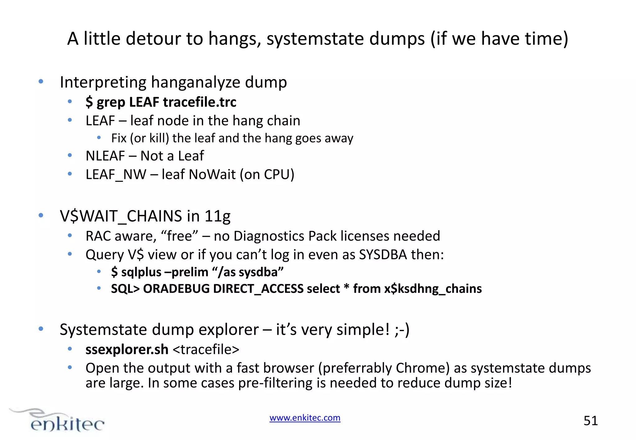 A little detour to hangs, systemstate dumps (if we have time) • Interpreting hanganalyze dump • $ grep LEAF tracefile.trc • LEAF – leaf node in the hang chain • Fix (or kill) the leaf and the hang goes away • NLEAF – Not a Leaf • LEAF_NW – leaf NoWait (on CPU) • V$WAIT_CHAINS in 11g • RAC aware, “free” – no Diagnostics Pack licenses needed • Query V$ view or if you can’t log in even as SYSDBA then: • $ sqlplus –prelim “/as sysdba” • SQL> ORADEBUG DIRECT_ACCESS select * from x$ksdhng_chains • Systemstate dump explorer – it’s very simple! ;-) • ssexplorer.sh <tracefile> • Open the output with a fast browser (preferrably Chrome) as systemstate dumps are large. In some cases pre-filtering is needed to reduce dump size! www.enkitec.com 51 