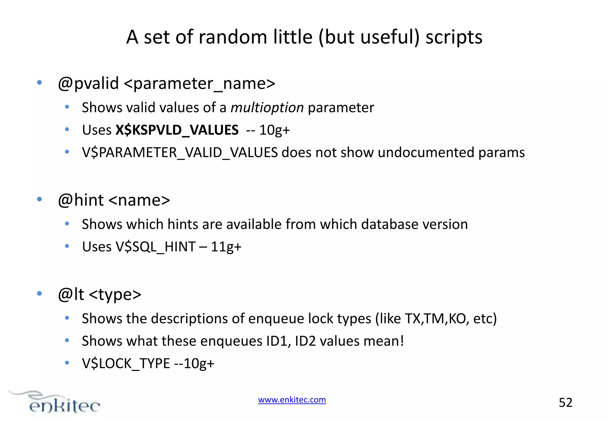 A set of random little (but useful) scripts • @pvalid <parameter_name> • Shows valid values of a multioption parameter • Uses X$KSPVLD_VALUES -- 10g+ • V$PARAMETER_VALID_VALUES does not show undocumented params • @hint <name> • Shows which hints are available from which database version • Uses V$SQL_HINT – 11g+ • @lt <type> • Shows the descriptions of enqueue lock types (like TX,TM,KO, etc) • Shows what these enqueues ID1, ID2 values mean! • V$LOCK_TYPE --10g+ www.enkitec.com 52 