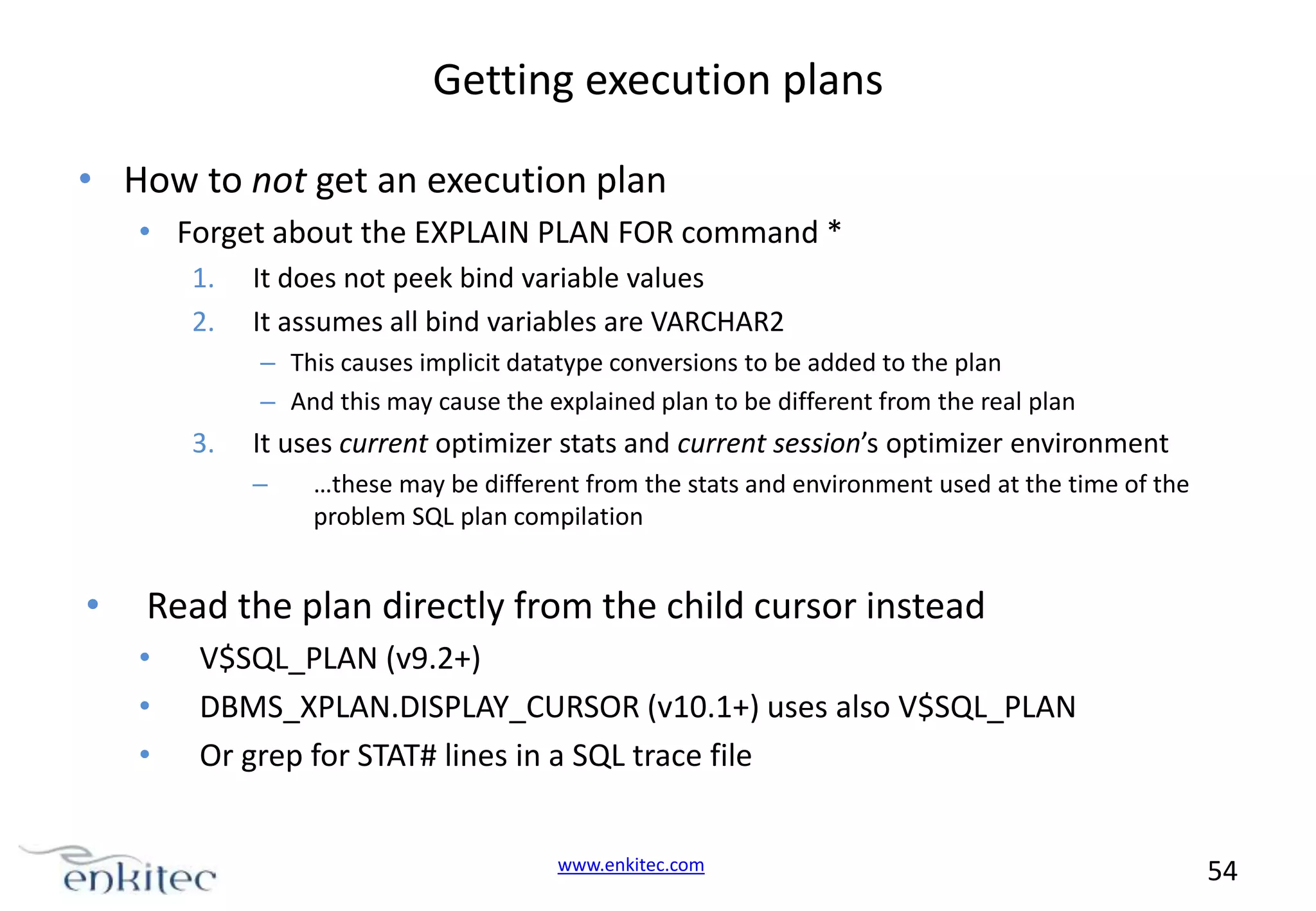 Getting execution plans • How to not get an execution plan • Forget about the EXPLAIN PLAN FOR command * 1. 2. It does not peek bind variable values It assumes all bind variables are VARCHAR2 – This causes implicit datatype conversions to be added to the plan – And this may cause the explained plan to be different from the real plan 3. It uses current optimizer stats and current session’s optimizer environment – • …these may be different from the stats and environment used at the time of the problem SQL plan compilation Read the plan directly from the child cursor instead • • • V$SQL_PLAN (v9.2+) DBMS_XPLAN.DISPLAY_CURSOR (v10.1+) uses also V$SQL_PLAN Or grep for STAT# lines in a SQL trace file www.enkitec.com 54 