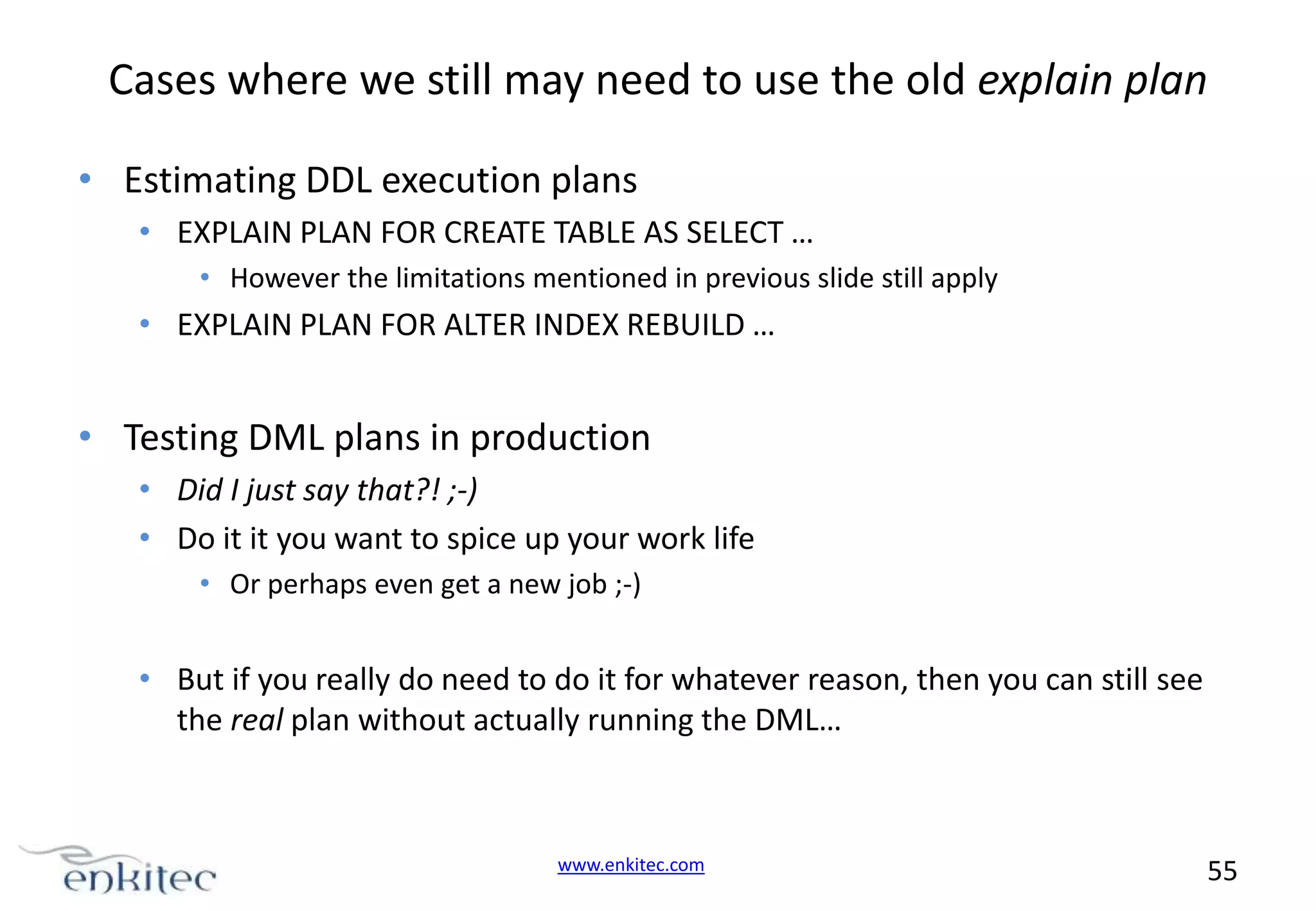 Cases where we still may need to use the old explain plan • Estimating DDL execution plans • EXPLAIN PLAN FOR CREATE TABLE AS SELECT … • However the limitations mentioned in previous slide still apply • EXPLAIN PLAN FOR ALTER INDEX REBUILD … • Testing DML plans in production • Did I just say that?! ;-) • Do it it you want to spice up your work life • Or perhaps even get a new job ;-) • But if you really do need to do it for whatever reason, then you can still see the real plan without actually running the DML… www.enkitec.com 55 